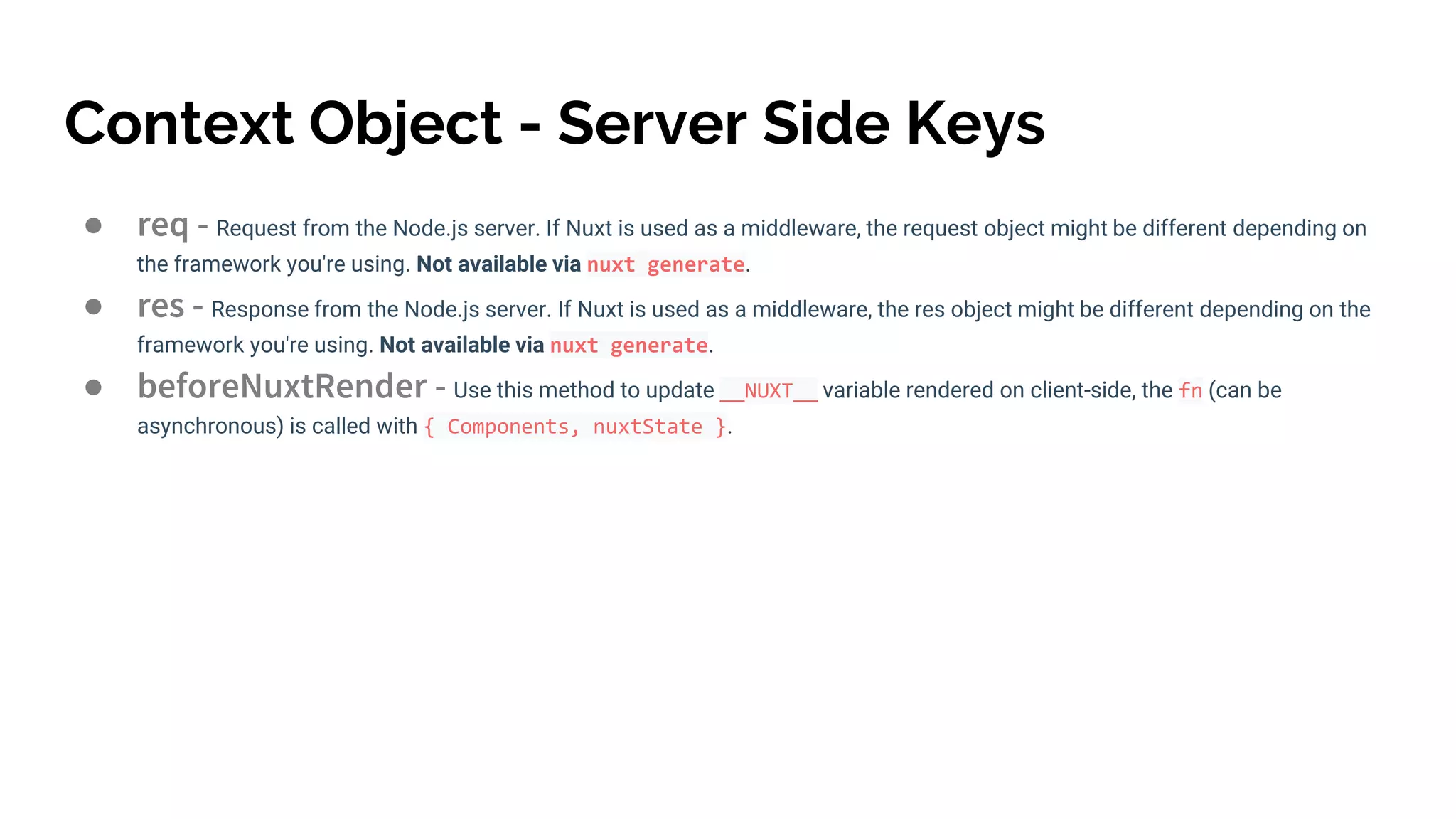 Context Object - Server Side Keys
● req - Request from the Node.js server. If Nuxt is used as a middleware, the request object might be different depending on
the framework you're using. Not available via nuxt generate.
● res - Response from the Node.js server. If Nuxt is used as a middleware, the res object might be different depending on the
framework you're using. Not available via nuxt generate.
● beforeNuxtRender - Use this method to update __NUXT__ variable rendered on client-side, the fn (can be
asynchronous) is called with { Components, nuxtState }.
 