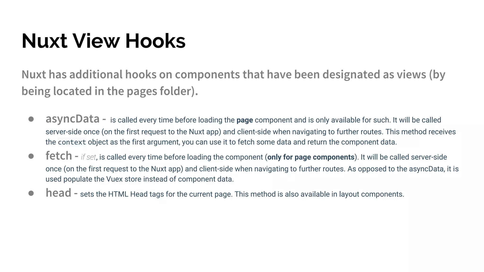 Nuxt View Hooks
Nuxt has additional hooks on components that have been designated as views (by
being located in the pages folder).
● asyncData - is called every time before loading the page component and is only available for such. It will be called
server-side once (on the first request to the Nuxt app) and client-side when navigating to further routes. This method receives
the context object as the first argument, you can use it to fetch some data and return the component data.
● fetch - if set, is called every time before loading the component (only for page components). It will be called server-side
once (on the first request to the Nuxt app) and client-side when navigating to further routes. As opposed to the asyncData, it is
used populate the Vuex store instead of component data.
● head - sets the HTML Head tags for the current page. This method is also available in layout components.
 