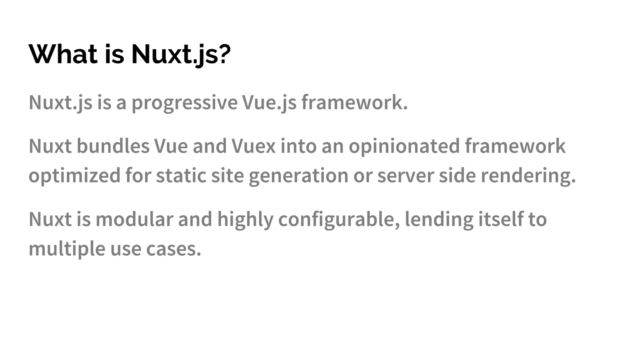 What is Nuxt.js?
Nuxt.js is a progressive Vue.js framework.
Nuxt bundles Vue and Vuex into an opinionated framework
optimized for static site generation or server side rendering.
Nuxt is modular and highly configurable, lending itself to
multiple use cases.
 