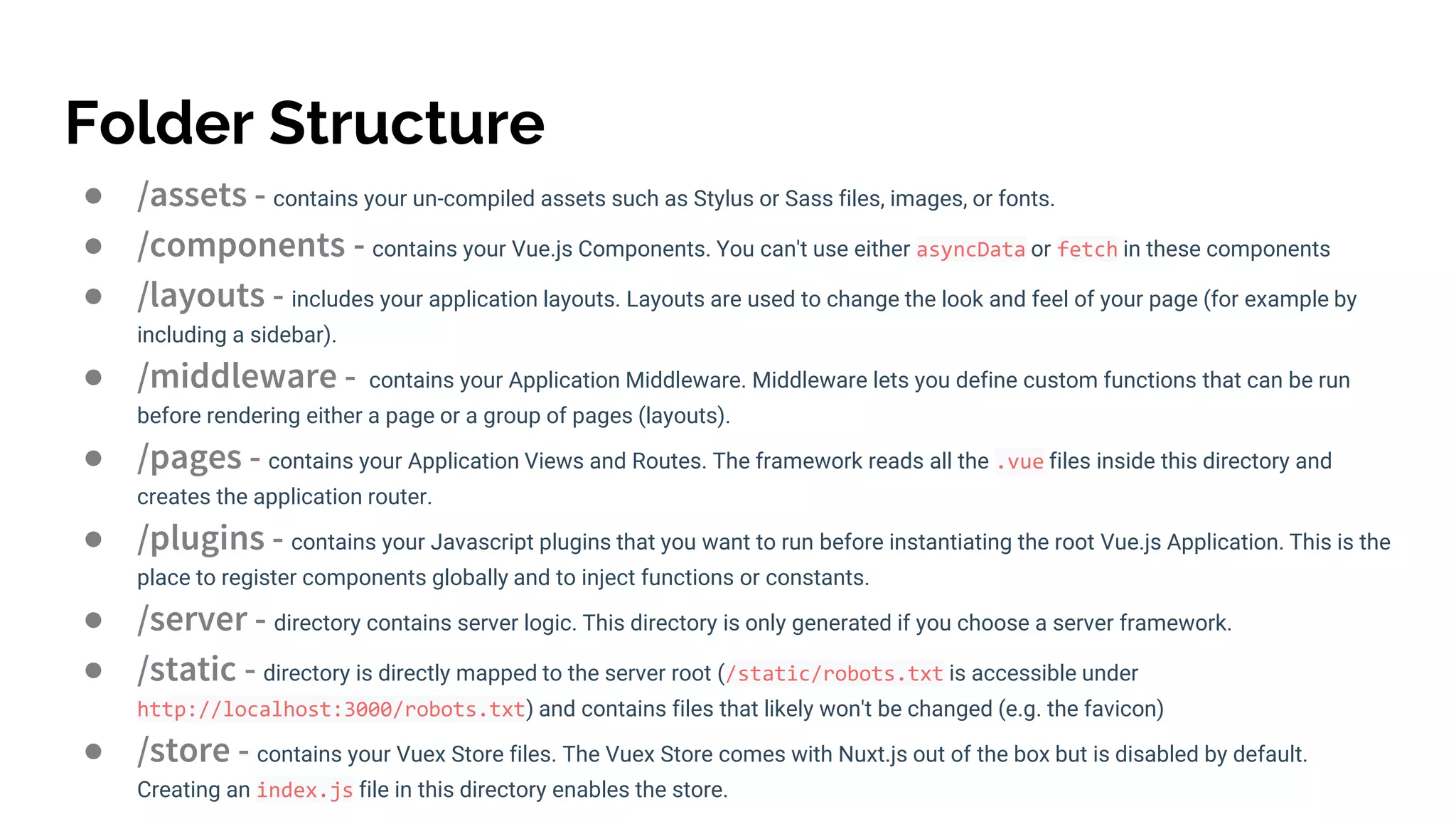 Folder Structure
● /assets - contains your un-compiled assets such as Stylus or Sass files, images, or fonts.
● /components - contains your Vue.js Components. You can't use either asyncData or fetch in these components
● /layouts - includes your application layouts. Layouts are used to change the look and feel of your page (for example by
including a sidebar).
● /middleware - contains your Application Middleware. Middleware lets you define custom functions that can be run
before rendering either a page or a group of pages (layouts).
● /pages - contains your Application Views and Routes. The framework reads all the .vue files inside this directory and
creates the application router.
● /plugins - contains your Javascript plugins that you want to run before instantiating the root Vue.js Application. This is the
place to register components globally and to inject functions or constants.
● /server - directory contains server logic. This directory is only generated if you choose a server framework.
● /static - directory is directly mapped to the server root (/static/robots.txt is accessible under
http://localhost:3000/robots.txt) and contains files that likely won't be changed (e.g. the favicon)
● /store - contains your Vuex Store files. The Vuex Store comes with Nuxt.js out of the box but is disabled by default.
Creating an index.js file in this directory enables the store.
 