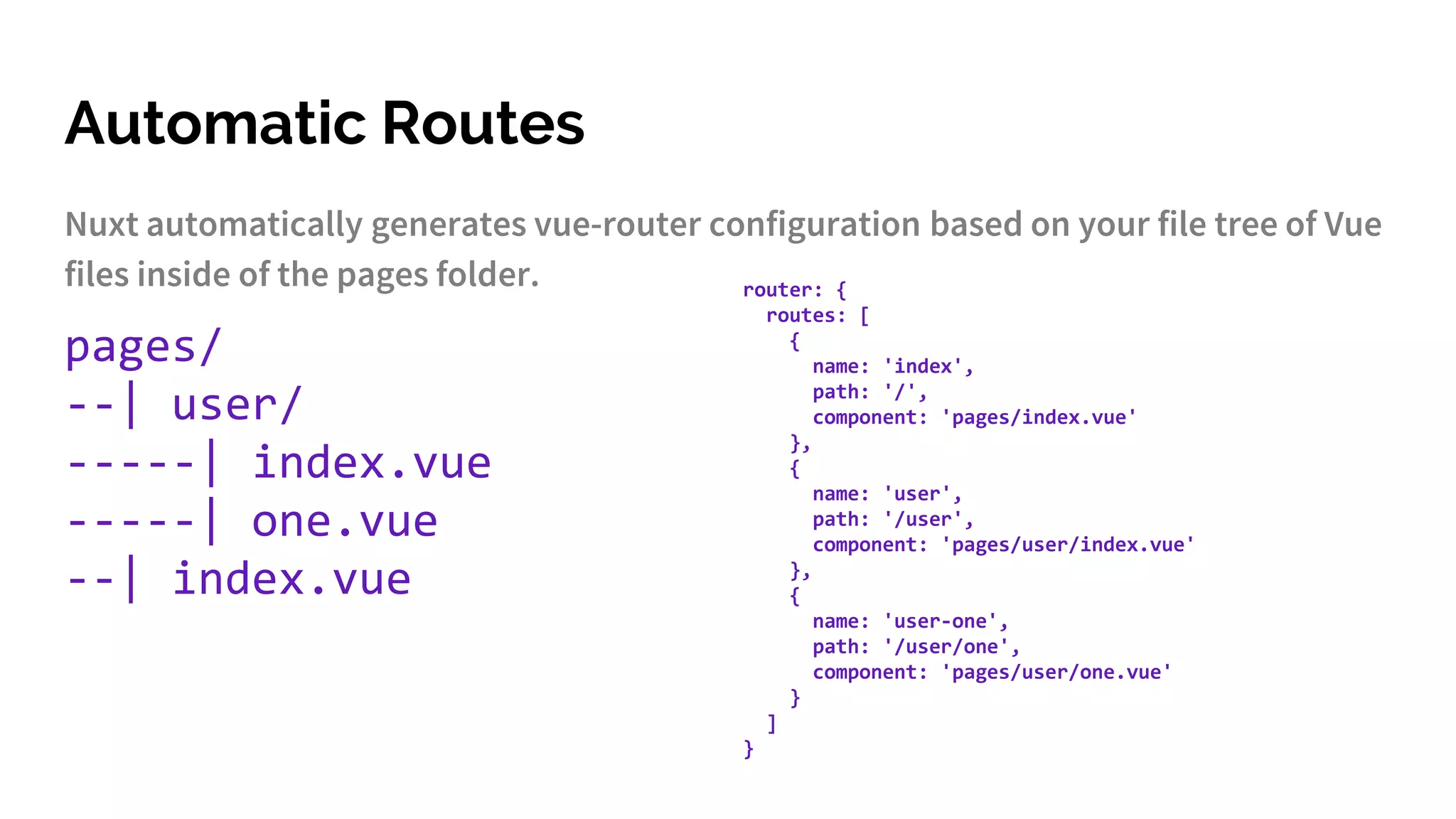 Automatic Routes
Nuxt automatically generates vue-router configuration based on your file tree of Vue
files inside of the pages folder.
pages/
--| user/
-----| index.vue
-----| one.vue
--| index.vue
router: {
routes: [
{
name: 'index',
path: '/',
component: 'pages/index.vue'
},
{
name: 'user',
path: '/user',
component: 'pages/user/index.vue'
},
{
name: 'user-one',
path: '/user/one',
component: 'pages/user/one.vue'
}
]
}
 