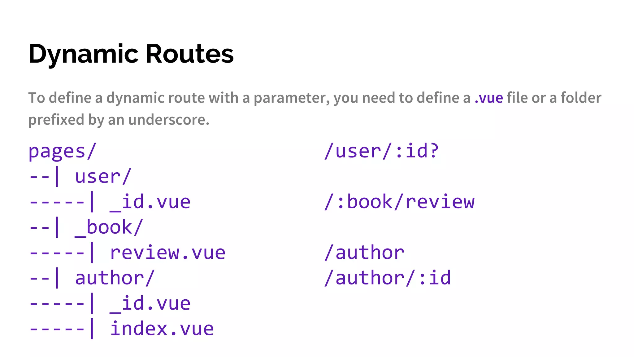 Dynamic Routes
To define a dynamic route with a parameter, you need to define a .vue file or a folder
prefixed by an underscore.
pages/
--| user/
-----| _id.vue
--| _book/
-----| review.vue
--| author/
-----| _id.vue
-----| index.vue
/user/:id?
/:book/review
/author
/author/:id
 