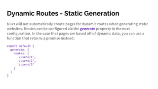 Dynamic Routes - Static Generation
Nuxt will not automatically create pages for dynamic routes when generating static
websites. Routes can be configured via the generate property in the nuxt
configuration. In the case that pages are based off of dynamic data, you can use a
function that returns a promise instead.
export default {
generate: {
routes: [
'/users/1',
'/users/2',
'/users/3'
]
}
}
 