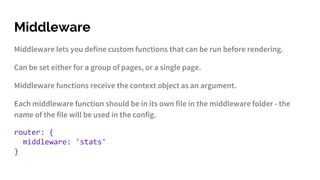 Middleware
Middleware lets you define custom functions that can be run before rendering.
Can be set either for a group of pages, or a single page.
Middleware functions receive the context object as an argument.
Each middleware function should be in its own file in the middleware folder - the
name of the file will be used in the config.
router: {
middleware: 'stats'
}
 