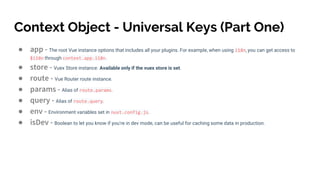 Context Object - Universal Keys (Part One)
● app - The root Vue instance options that includes all your plugins. For example, when using i18n, you can get access to
$i18n through context.app.i18n.
● store - Vuex Store instance. Available only if the vuex store is set.
● route - Vue Router route instance.
● params - Alias of route.params.
● query - Alias of route.query.
● env - Environment variables set in nuxt.config.js.
● isDev - Boolean to let you know if you're in dev mode, can be useful for caching some data in production.
 