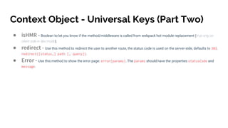 Context Object - Universal Keys (Part Two)
● isHMR - Boolean to let you know if the method/middleware is called from webpack hot module replacement (true only on
client-side in dev mode).
● redirect - Use this method to redirect the user to another route, the status code is used on the server-side, defaults to 302.
redirect([status,] path [, query]).
● Error - Use this method to show the error page: error(params). The params should have the properties statusCode and
message.
 