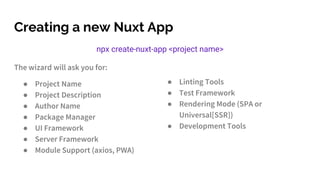 Creating a new Nuxt App
npx create-nuxt-app <project name>
The wizard will ask you for:
● Project Name
● Project Description
● Author Name
● Package Manager
● UI Framework
● Server Framework
● Module Support (axios, PWA)
● Linting Tools
● Test Framework
● Rendering Mode (SPA or
Universal[SSR])
● Development Tools
 