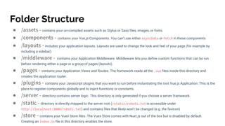 Folder Structure
● /assets - contains your un-compiled assets such as Stylus or Sass files, images, or fonts.
● /components - contains your Vue.js Components. You can't use either asyncData or fetch in these components
● /layouts - includes your application layouts. Layouts are used to change the look and feel of your page (for example by
including a sidebar).
● /middleware - contains your Application Middleware. Middleware lets you define custom functions that can be run
before rendering either a page or a group of pages (layouts).
● /pages - contains your Application Views and Routes. The framework reads all the .vue files inside this directory and
creates the application router.
● /plugins - contains your Javascript plugins that you want to run before instantiating the root Vue.js Application. This is the
place to register components globally and to inject functions or constants.
● /server - directory contains server logic. This directory is only generated if you choose a server framework.
● /static - directory is directly mapped to the server root (/static/robots.txt is accessible under
http://localhost:3000/robots.txt) and contains files that likely won't be changed (e.g. the favicon)
● /store - contains your Vuex Store files. The Vuex Store comes with Nuxt.js out of the box but is disabled by default.
Creating an index.js file in this directory enables the store.
 