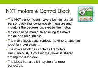NXT motors & Control Block
• The NXT servo motors have a built-in rotation
sensor block that continuously measure and
monitors the degrees covered by the motor.
• Motors can be manipulated using the move,
motor, and reset blocks.
• The move block synchronizes motor to enable the
robot to move straight.
• The move block can control all 3 motors
simultaneously. However the power is shared
among the 3 motors.
• The block has a built-in system for error
correction.
 