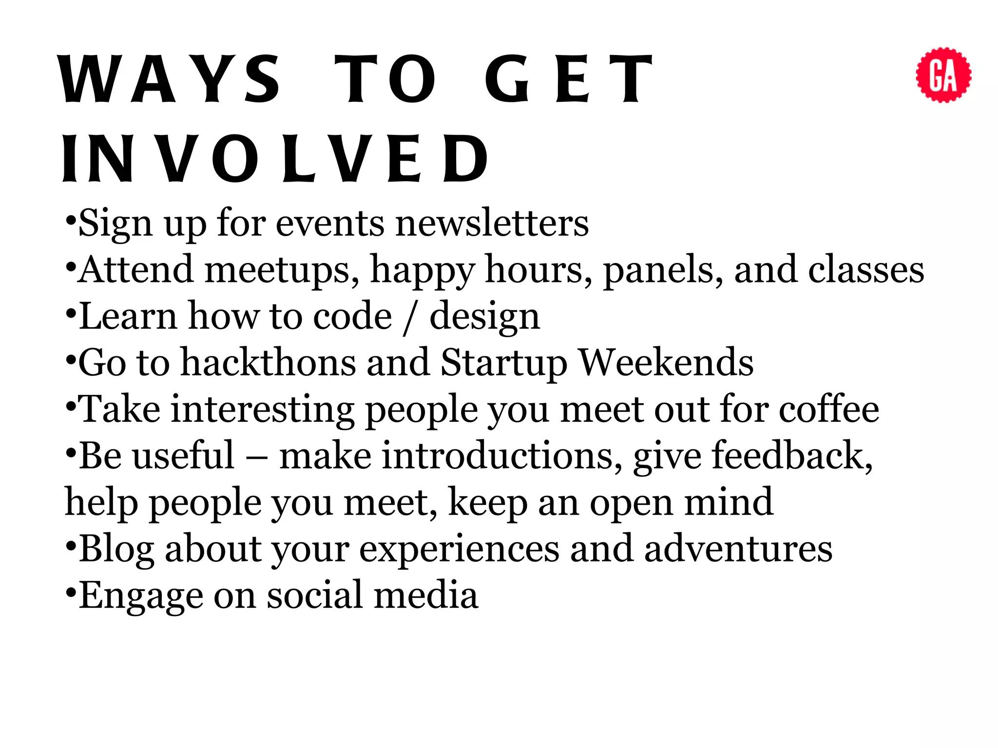 WA YS T O G E T
IN V O L V E D
•Sign up for events newsletters
•Attend meetups, happy hours, panels, and classes
•Learn how to code / design
•Go to hackthons and Startup Weekends
•Take interesting people you meet out for coffee
•Be useful – make introductions, give feedback,
help people you meet, keep an open mind
•Blog about your experiences and adventures
•Engage on social media
 