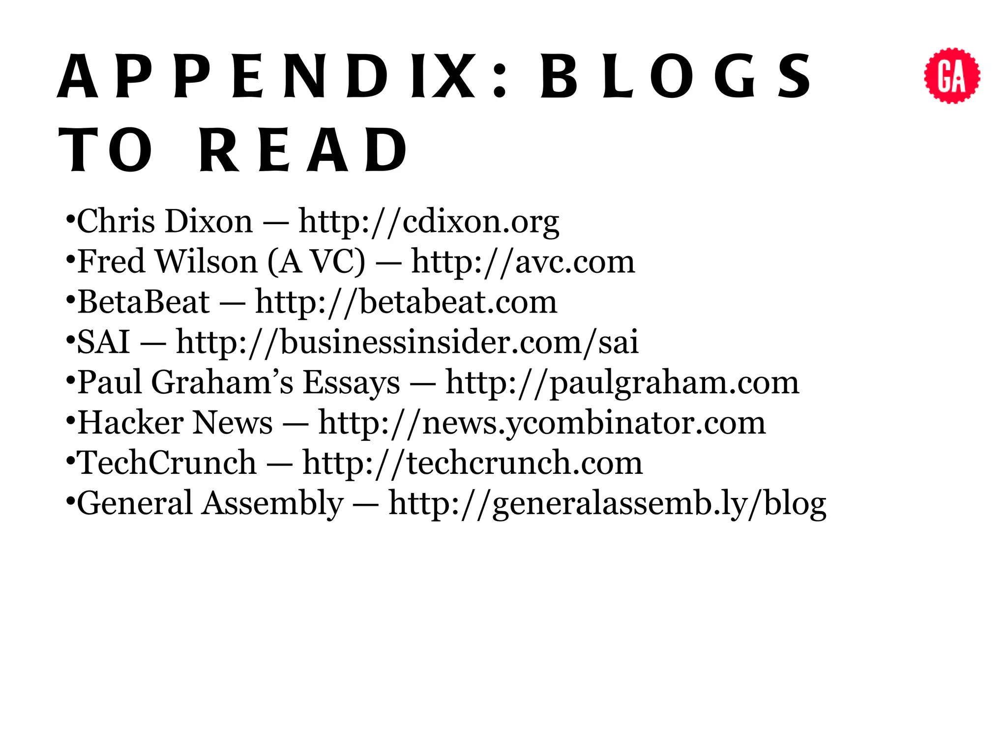 A P P E N D IX : B L O G S
TO R E A D
•Chris Dixon — http://cdixon.org
•Fred Wilson (A VC) — http://avc.com
•BetaBeat — http://betabeat.com
•SAI — http://businessinsider.com/sai
•Paul Graham’s Essays — http://paulgraham.com
•Hacker News — http://news.ycombinator.com
•TechCrunch — http://techcrunch.com
•General Assembly — http://generalassemb.ly/blog
 