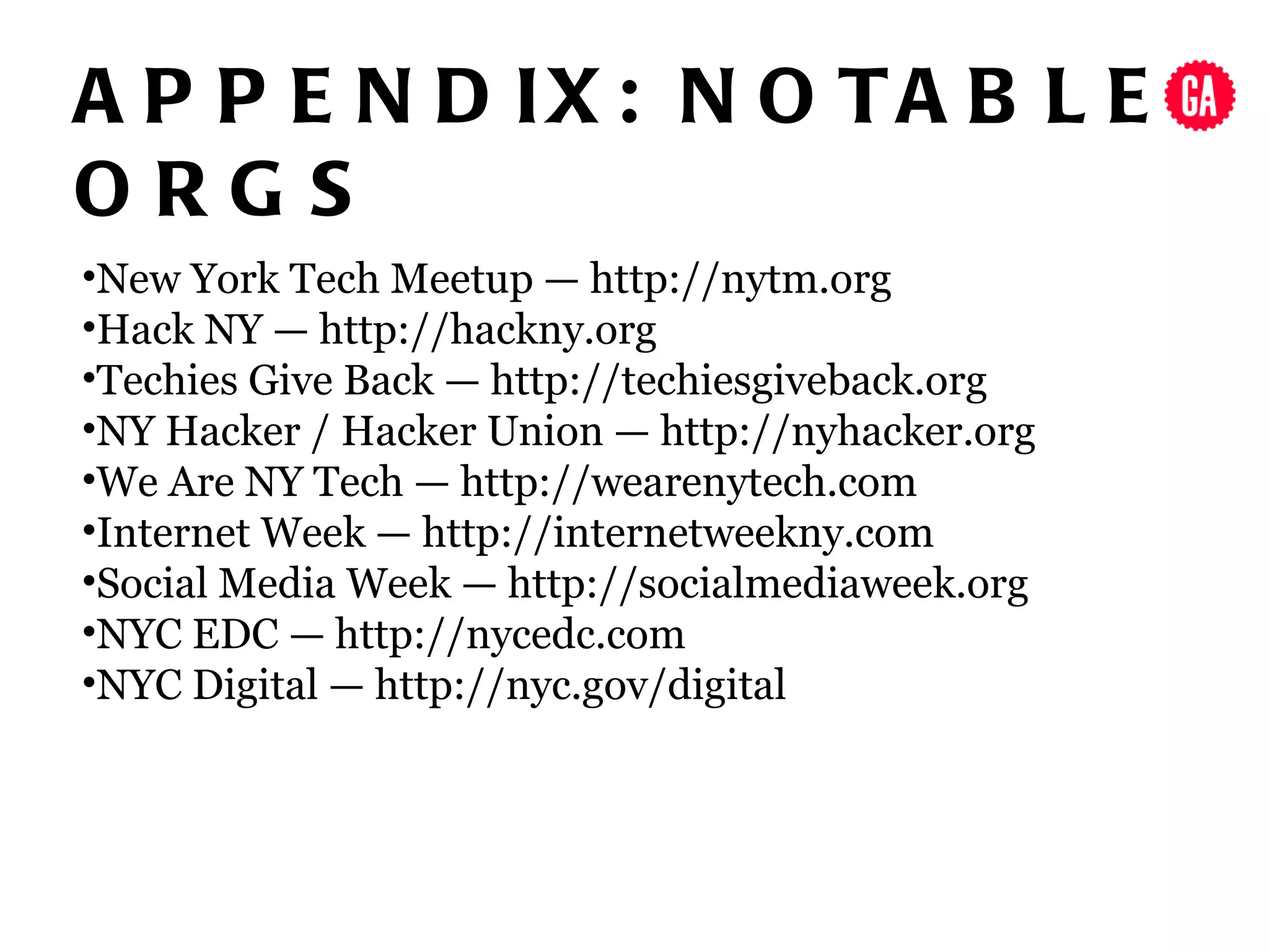 A P P E N D IX : N O TA B L E
ORGS
•New York Tech Meetup — http://nytm.org
•Hack NY — http://hackny.org
•Techies Give Back — http://techiesgiveback.org
•NY Hacker / Hacker Union — http://nyhacker.org
•We Are NY Tech — http://wearenytech.com
•Internet Week — http://internetweekny.com
•Social Media Week — http://socialmediaweek.org
•NYC EDC — http://nycedc.com
•NYC Digital — http://nyc.gov/digital
 
