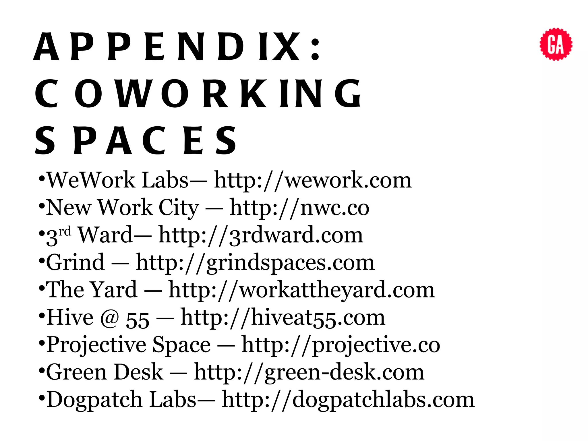 A P P E N D IX :
C O W O R K IN G
S PAC ES
•WeWork Labs— http://wework.com
•New Work City — http://nwc.co
•3rd Ward— http://3rdward.com
•Grind — http://grindspaces.com
•The Yard — http://workattheyard.com
•Hive @ 55 — http://hiveat55.com
•Projective Space — http://projective.co
•Green Desk — http://green-desk.com
•Dogpatch Labs— http://dogpatchlabs.com
 