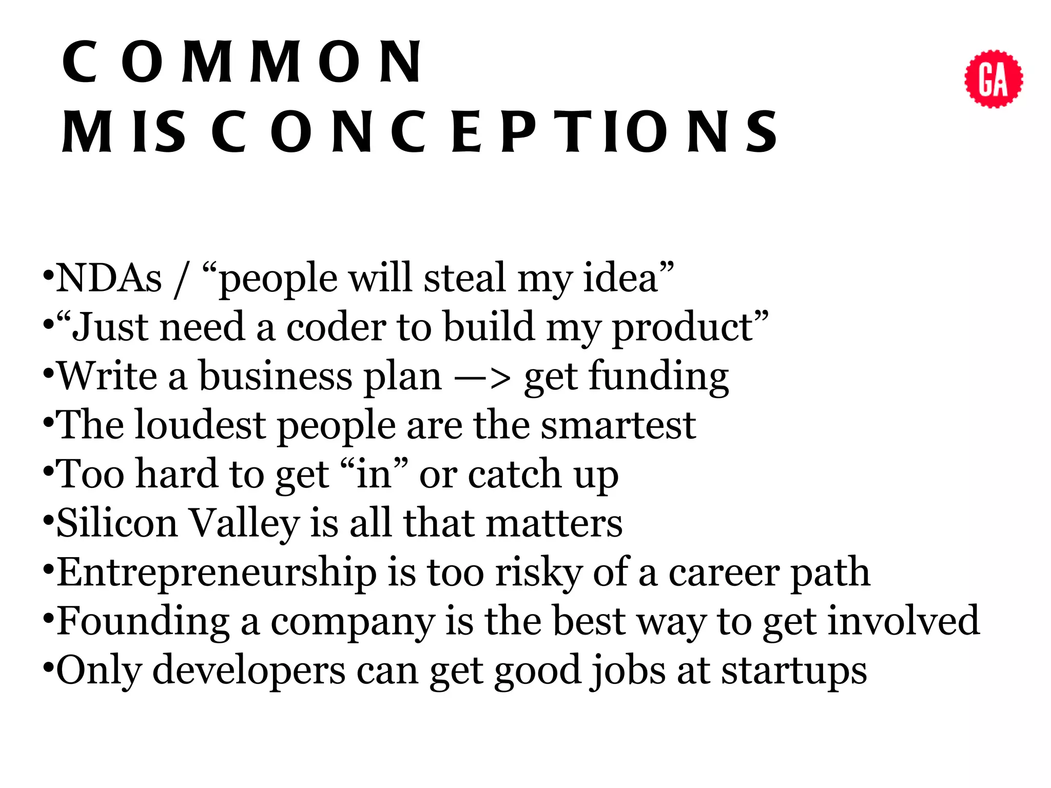 C OMMON
 M IS C O N C E P T IO N S

•NDAs / “people will steal my idea”
•“Just need a coder to build my product”
•Write a business plan —> get funding
•The loudest people are the smartest
•Too hard to get “in” or catch up
•Silicon Valley is all that matters
•Entrepreneurship is too risky of a career path
•Founding a company is the best way to get involved
•Only developers can get good jobs at startups
 