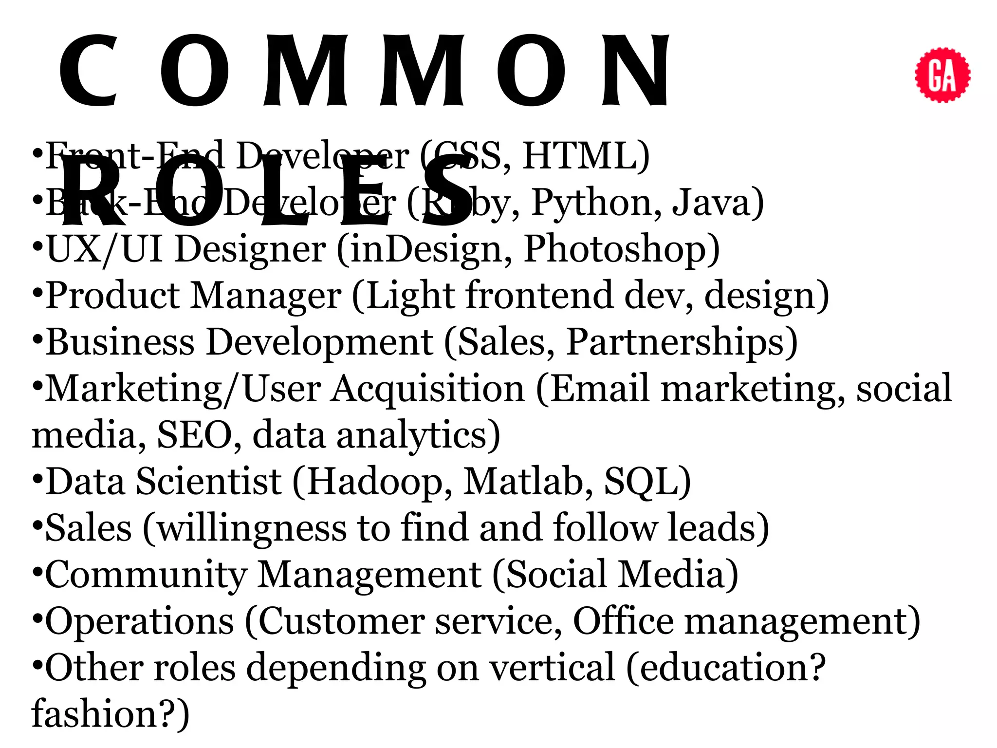 C OMMON
•Front-End Developer (CSS, HTML)
 ROLES
•Back-End Developer (Ruby, Python, Java)
•UX/UI Designer (inDesign, Photoshop)
•Product Manager (Light frontend dev, design)
•Business Development (Sales, Partnerships)
•Marketing/User Acquisition (Email marketing, social
media, SEO, data analytics)
•Data Scientist (Hadoop, Matlab, SQL)
•Sales (willingness to find and follow leads)
•Community Management (Social Media)
•Operations (Customer service, Office management)
•Other roles depending on vertical (education?
fashion?)
 