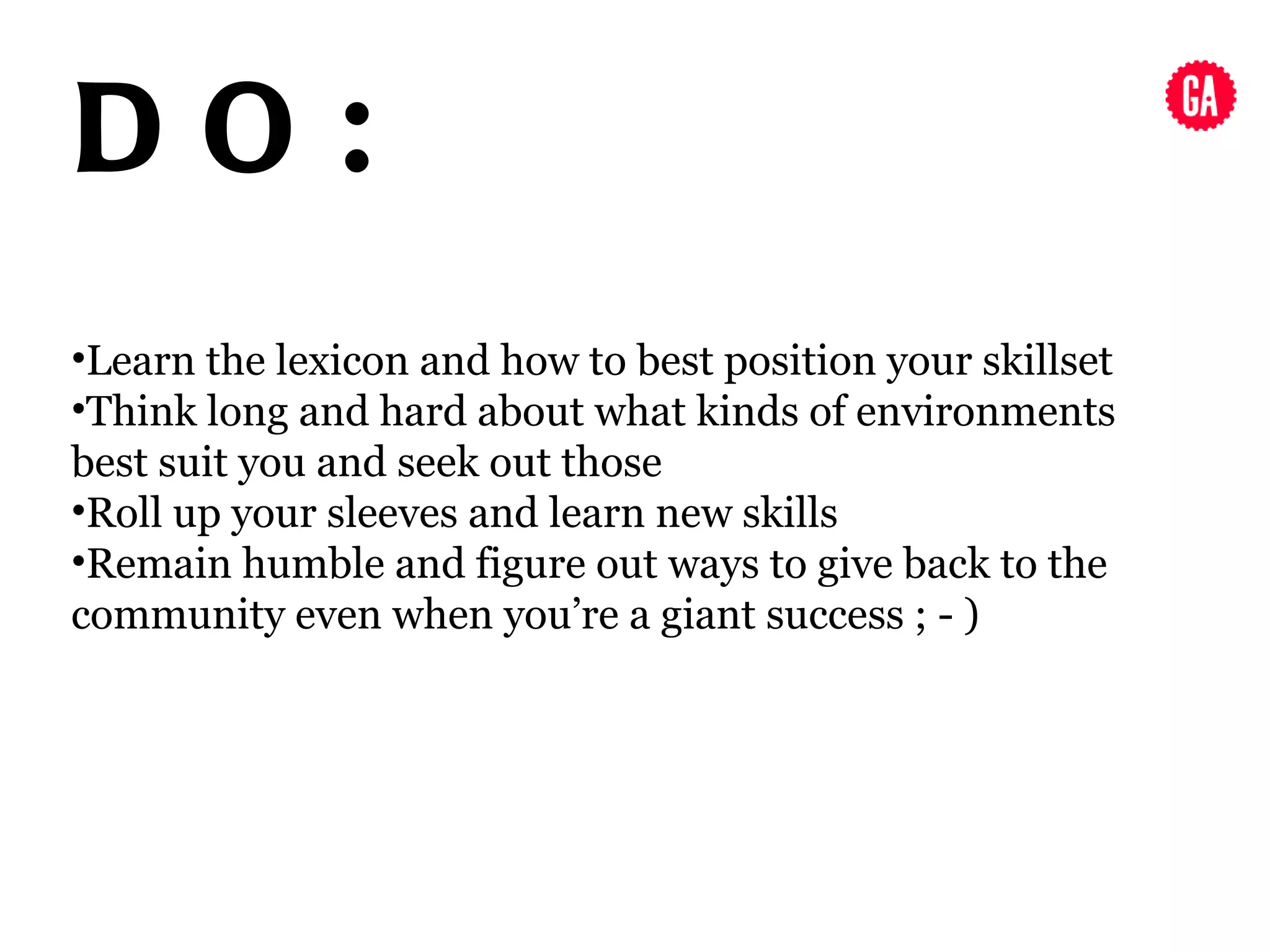DO:
•Learn the lexicon and how to best position your skillset
•Think long and hard about what kinds of environments
best suit you and seek out those
•Roll up your sleeves and learn new skills
•Remain humble and figure out ways to give back to the
community even when you’re a giant success ; - )
 