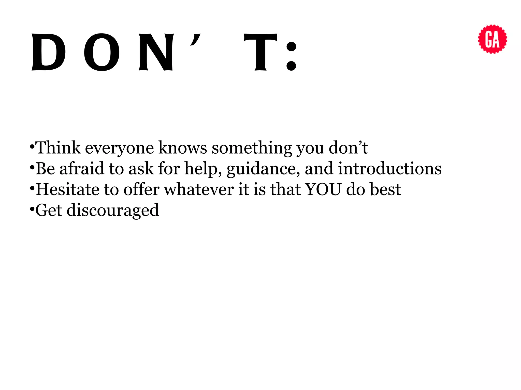 D O N ’ T:
•Think everyone knows something you don’t
•Be afraid to ask for help, guidance, and introductions
•Hesitate to offer whatever it is that YOU do best
•Get discouraged
 