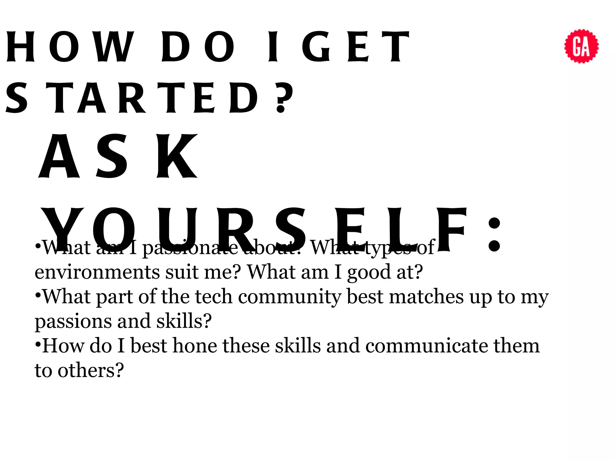 HOW DO I GET
S TA R TE D ?
 AS K
 YO U R S E L F :
•What am I passionate about? What types of
environments suit me? What am I good at?
•What part of the tech community best matches up to my
passions and skills?
•How do I best hone these skills and communicate them
to others?
 