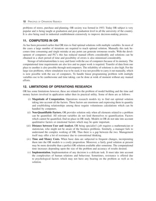 10 PRINCIPLES OF OPERATIONS RESEARCH
problems of stores, purchase and planning. OR society was formed in 1953. Today OR subject is very
popular and is being taught at graduation and post graduation level in all the university of the country.
It is also being used in industrial establishment extensively to improve decision-making process.
11. COMPUTERS IN OR
As has been presented earlier that OR tries to find optimal solutions with multiple variables. In most of
the cases a large number of iterations are required to reach optimal solution. Manually this task be-
comes time consuming and single mistake at any point can generate erroneous results. With the devel-
opment of computers and P.C’s this has reduced manual efforts considerably and solutions can be
obtained in a short period of time and possibility of errors is also minimised considerably.
Storage of information/data is easy and faster with the use of computers because of its memory. The
computational time requirements are also less and no paper work is required. Transfer of data from one
place to another is also possible through net/computers. The reliability of solutions is also high. For the
large size problems, where simulation was to be used, it was not possible to carry it out manually, which
is now possible with the use of computers. To handle linear programming problem with multiple
variables use to be cumbersome and time taking, can be done at wink of moment without any manual
efforts.
12. LIMITATIONS OF OPERATIONS RESEARCH
OR has some limitations however, these are related to the problem of model building and the time and
money factors involved in application rather then its practical utility. Some of them are as follows:
(i) Magnitude of Computation. Operations research models try to find out optimal solution
taking into account all the factors. These factors are enormous and expressing them in quantity
and establishing relationships among these require voluminous calculations which can be
handled by computers.
(ii) Non-Quantifiable Factors. OR provides solution only when all elements related to a problem
can be quantified. All relevant variables do not lend themselves to quantification. Factors
which cannot be quantified, find no place in OR study. Models in OR do not take into account
qualititative factors or emotional factors which may be quite important.
(iii) Distance between User and Analyst. OR being specialist’s job requires a mathematician or
statistician, who might not be aware of the business problems. Similarly, a manager fails to
understand the complex working of OR. Thus there is a gap between the two. Management
itself may offer a lot of resistance due to conventional thinking.
(iv) Time and Money Costs. When basic data are subjected to frequent changes, incorporating
them into the OR models is a costly proposition. Moreover, a fairly good solution at present
may be more desirable than a perfect OR solution available after sometime. The computational
time increases depending upon the size of the problem and accuracy of results desired.
(v) Implementation. Implementation of any decision is a delicate task. It must take into account
the complexities of human relations and behaviour. Sometimes, resistance is offered due
to psychological factors which may not have any bearing on the problem as well as its
solution.
 