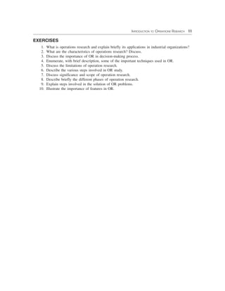 INTRODUCTION TO OPERATIONS RESEARCH 11
EXERCISES
1. What is operations research and explain briefly its applications in industrial organizations?
2. What are the characteristics of operations research? Discuss.
3. Discuss the importance of OR in decision-making process.
4. Enumerate, with brief description, some of the important techniques used in OR.
5. Discuss the limitations of operation research.
6. Describe the various steps involved in OR study.
7. Discuss significance and scope of operation research.
8. Describe briefly the different phases of operation research.
9. Explain steps involved in the solution of OR problems.
10. Illustrate the importance of features in OR.
 