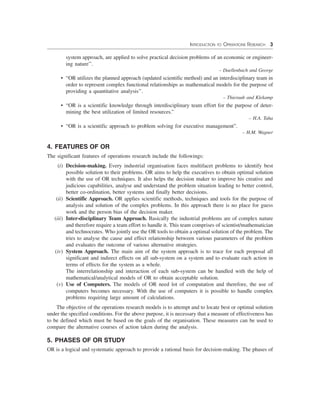 INTRODUCTION TO OPERATIONS RESEARCH 3
system approach, are applied to solve practical decision problems of an economic or engineer-
ing nature’’.
– Daellenbach and George
• “OR utilizes the planned approach (updated scientific method) and an interdisciplinary team in
order to represent complex functional relationships as mathematical models for the purpose of
providing a quantitative analysis’’.
– Thieraub and Klekamp
• “OR is a scientific knowledge through interdisciplinary team effort for the purpose of deter-
mining the best utilization of limited resources.”
– H.A. Taha
• “OR is a scientific approach to problem solving for executive management”.
– H.M. Wagner
4. FEATURES OF OR
The significant features of operations research include the followings:
(i) Decision-making. Every industrial organisation faces multifacet problems to identify best
possible solution to their problems. OR aims to help the executives to obtain optimal solution
with the use of OR techniques. It also helps the decision maker to improve his creative and
judicious capabilities, analyse and understand the problem situation leading to better control,
better co-ordination, better systems and finally better decisions.
(ii) Scientific Approach. OR applies scientific methods, techniques and tools for the purpose of
analysis and solution of the complex problems. In this approach there is no place for guess
work and the person bias of the decision maker.
(iii) Inter-disciplinary Team Approach. Basically the industrial problems are of complex nature
and therefore require a team effort to handle it. This team comprises of scientist/mathematician
and technocrates. Who jointly use the OR tools to obtain a optimal solution of the problem. The
tries to analyse the cause and effect relationship between various parameters of the problem
and evaluates the outcome of various alternative strategies.
(iv) System Approach. The main aim of the system approach is to trace for each proposal all
significant and indirect effects on all sub-system on a system and to evaluate each action in
terms of effects for the system as a whole.
The interrelationship and interaction of each sub-system can be handled with the help of
mathematical/analytical models of OR to obtain acceptable solution.
(v) Use of Computers. The models of OR need lot of computation and therefore, the use of
computers becomes necessary. With the use of computers it is possible to handle complex
problems requiring large amount of calculations.
The objective of the operations research models is to attempt and to locate best or optimal solution
under the specified conditions. For the above purpose, it is necessary that a measure of effectiveness has
to be defined which must be based on the goals of the organisation. These measures can be used to
compare the alternative courses of action taken during the analysis.
5. PHASES OF OR STUDY
OR is a logical and systematic approach to provide a rational basis for decision-making. The phases of
 