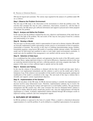 4 PRINCIPLES OF OPERATIONS RESEARCH
OR must be logical and systematic. The various steps required for the analysis of a problem under OR
are as follows:
Step I. Observe the Problem Environment
The first step of OR study is the observation of the environment in which the problem exists. The
activities that constitute this step are visits, conferences, observations, research etc. with the help of
such activities, the OR analyst gets sufficient information and support to proceed and is better prepared
to formulate the problem.
Step II. Analyse and Define the Problem
In this step not only the problem is defined but also uses, objectives and limitations of the study that are
stressed in the light of the problem. The end results of this step are clear grasp of need for a solution
and understanding of its nature.
Step III. Develop a Model
The next step is to develop model, which is representation of same real or abstract situation. OR models
are basically mathematical models representing systems, process or environment in form of equations,
relationships or formulae. The activities in this step is to defining interrelationships among variables,
formulating equations, using known OR models or searching suitable alternate models. The proposed
model may be field tested and modified in order to work under stated environmental constraints. A
model may also be modified if the management is not satisfied with the answer that it gives.
Step IV. Selection of Data Input
It is a established fact that without authentic and appropriate data the results of the OR models cannot
be trusted. Hence, taping right kind of data is a vital step in OR process. Important activities in this step
are analysing internal-external data and facts, collecting opinions and using computer data banks. The
purpose of this step is to have sufficient input to operate and test the model.
Step V. Solution and Testing
In this step the solution of the problems is obtained with the help of model and data input. Such a
solution is not implemented immediately and this solution is used to test the model and to find its
limitations if any. If the solution is not reasonable or if the model is not behaving properly, updating and
modification of the model is considered at this stage. The end result of this step is solution that is
desirable and supports current organisational objectives.
Step VI. Implementation of the Solution
This is the last phase of the OR study. In OR the decision-making is scientific but implementation of
decision involves many behavioural issues. Therefore, implementation authority has to resolve the
behavioural issues, involving the workers and supervisors to avoid further conflicts. The gap between
management and OR scientist may offer some resistance but must be eliminated before solution is
accepted in totality. Both the parties should play positive role, since the implementation will help the
organisation as a whole. A properly implemented solution obtained through OR techniques results in
improved working conditions and wins management support.
6. OUTLINES OF OR MODELS
In OR the problem is expressed in the form of a model. Where, a model is a theoretical abstraction
(approximation) of a real-life problem. It can be defined as a simplified representation of an operation
 