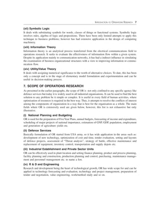 INTRODUCTION TO OPERATIONS RESEARCH 7
(xii) Symbolic Logic
It deals with substituting symbols for words, classes of things or functional systems. Symbolic logic
involves rules, algebra of logic and propositions. There have been only limited attempts to apply this
technique to business problems; however has had extensive application in the design of computing
machinery.
(xiii) Information Theory
Information theory is an analytical process transferred from the electrical communications field to
operations research. It seeks to evaluate the effectiveness of information flow within a given system.
Despite its application mainly to communication networks, it has had a indirect influence in simulating
the examination of business organizational structures with a view to improving information or commu-
nication flow.
(xiv) Utility/Value Theory
It deals with assigning numerical significance to the worth of alternative choices. To date, this has been
only a concept and is in the stage of elementary model formulation and experimentation and can be
useful in decision-making process.
7. SCOPE OF OPERATIONS RESEARCH
As presented in the earlier paragraphs, the scope of OR is not only confined to any specific agency like
defence services but today it is widely used in all industrial organisations. It can be used to find the best
solution to any problem be it simple or complex. It is useful in every field of human activities, where
optimisation of resources is required in the best way. Thus, it attempts to resolve the conflicts of interest
among the components of organization in a way that is best for the organisation as a whole. The main
fields where OR is extensively used are given below, however, this list is not exhaustive but only
illustrative.
(i) National Planning and Budgeting
OR is used for the preparation of FiveYear Plans, annual budgets, forecasting of income and expenditure,
scheduling of major projects of national importance, estimation of GNP, GDP, population, employment
and generation of agriculture yields etc.
(ii) Defence Services
Basically formulation of OR started from USA army, so it has wide application in the areas such as:
development of new technology, optimization of cost and time, tender evaluation, setting and layouts
of defence projects, assessment of “Threat analysis”, strategy of battle, effective maintenance and
replacement of equipment, inventory control, transportation and supply depots etc.
(iii) Industrial Establishment and Private Sector Units
OR can be effectively used in plant location and setting finance planning, product and process planning,
facility planning and construction, production planning and control, purchasing, maintenance manage-
ment and personnel management etc. to name a few.
(iv) R & D and Engineering
Research and development being the heart of technological growth, OR has wide scope for and can be
applied in technology forecasting and evaluation, technology and project management, preparation of
tender and negotiation, value engineering, work/method study and so on.
 