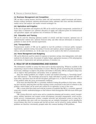 8 PRINCIPLES OF OPERATIONS RESEARCH
(v) Business Management and Competition
OR can help in taking business decisions under risk and uncertainty, capital investment and returns,
business strategy formation, optimum advertisement outlay, optimum sales force and their distribution,
market survey and analysis and market research techniques etc.
(vi) Agriculture and Irrigation
In the area of agriculture and irrigation also OR can be useful for project management, construction of
major dams at minimum cost, optimum allocation of supply and collection points for fertilizer/seeds
and agriculture outputs and optimum mix of fertilizers for better yield.
(vii) Education and Training
OR can be used for obtaining optimum number of schools with their locations, optimum mix of
students/teacher student ratio, optimum financial outlay and other relevant information in training of
graduates to meet out the national requirements.
(viii) Transportation
Transportation models of OR can be applied to real life problems to forecast public transport
requirements, optimum routing, forecasting of income and expenses, project management for railways,
railway network distribution, etc. In the same way it can be useful in the field of communication.
(ix) Home Management and Budgeting
OR can be effectively used for control of expenses to maximize savings, time management, work study
methods for all related works. Investment of surplus budget, appropriate insurance of life and properties
and estimate of depreciation and optimum premium of insurance etc.
8. ROLE OF OR IN ENGINEERING AND SCIENCE
The information available in science has been used to develop engineering. Whatever available in the
engineering is based on basic fundamentals of science. With the growth of technology the practitioners
faced many challenges to improve the product and market it efficiently. OR has emerged to help every
one to improve their performance and produce items at optimum cost.
Since the modern problems are complex in nature and modern technology is “knowledge based”
and “skill intensive”. The knowledge possessed by single individual or group is limited and OR is a
team effort, specialists from all relevant disciplines participate in it, to find out best possible solution
of the problem under the given environmental conditions.
It has been described that OR is a systematic method of stating the problem in clear terms, collect-
ing facts and data, analysing them and then reaching certain conclusions in the form of solutions to the
problem, which further can be tested and verified for its optimality in most of the cases.
OR is a team effort have been used with the existence of mankind. But OR is a systematic approach
using only scientific methods/techniques to find solution which distinguishes OR from team efforts past
or present.
OR is being effectively used in areas such as: production planning and inventory control, transpor-
tation, military operations and weapon system development, personnel management, social services,
health services, communication systems, computer networks and information system to name but a
few—the problems they pose with ever increasing rate are similarly formulated, can be identified by
several features they have in common and, last but not least, can be solved by similar methods. These
problems are therefore conveniently grouped under the common heading of OR problems.
 