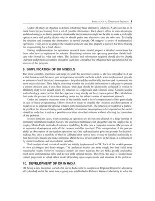 INTRODUCTION TO OPERATIONS RESEARCH 9
Under OR study an objective is defined which may have alternative solutions. A decision has to be
made based upon choosing from a set of possible alternatives. Each choice offers its own advantages
and disadvantages, so that in complex situation the decision maker might not be able to make a preferable
option at once and quickly decide why he should prefer one alternative over the other one. To clarify
the situation and compare the alternatives in several aspects, OR suggests a series of mathematical
operations. Their aim is to analyze the situation critically and thus prepare a decision for those bearing
the responsibility for a final choice.
During implementation the operations research team should prepare a detailed instructions for
those who have to implement the solution. Translating solution into operating procedure should indi-
cate who should do, what and when. The facilities and information required should also be clearly
specified and persons concerned should be taken into confidence for obtaining their cooperation for the
success of the program.
9. SIMPLIFICATION OF OR MODELS
The more complex, expensive and large in scale the designed system is, the less allowable in it are
wilful decisions and the more gain in importance scientific methods which, when implemented, provide
an estimate of each decision’s consequences, help discard the unallowable versions and recommend the
most successful ones. They help in assessing whether the available information is adequate to prepare
a correct decision and, if not, then indicate what data should be additionally collected. It would be
extremely risky to be guided solely by intuition i.e., experience and common sense. Modern science
and technology evolve so fast that the experience may simply not have been acquired. The calculations
that make the process of decision-making easier are the subject matter of operations research.
Under the complex situations some of the models need a lot of computational efforts particularly
in case of linear programming. Efforts should be made to simplify the situation and development of
model so as to generate the optimal solution with minimum effort. The selection of model for a particu-
lar problem has its own bearings and availability of solution. Assumptions to be imposed on the model
should be such that, it makes it possible to achieve desirable solution without affecting the constraints
of the problem.
In most intricate cases, when scanning an operation and its outcome depend on a large number of
intimately interrelated random factors, the analytical techniques fail altogether and the analyst has to
employ Monto Carlo methods of statistical modelling. In this case a computer simulates the process of
an operation development with all the random variables involved. This manipulation of the process
yields an observation of one random operation run. One such realization gives no grounds for decision-
making, but, once a manifold of them is collected after several runs, it may be handled statistically to
find the process means and make inferences about the real system and how in the mean, it is influenced
by initial conditions and controllable variables.
Both analytical and statistical models are widely implemented in OR. Each of the models possess
its own advantages and disadvantages. The analytical models are more rough, but they yield more
meaningful results. However, statistical models are more accurate, but are bulky, poorly analyzable,
need more computational time and do not yield optimal results. Therefore, the analyst should make
correct judgement to select either model depending upon requirements and situation of the problem.
10. DEVELOPMENT OF OR IN INDIA
OR being a new discipline started a bit late in India with its inception at Regional Research Laboratory
at Hyderabad and at the same time a group was established in Defence Science Laboratory to solve the
 
