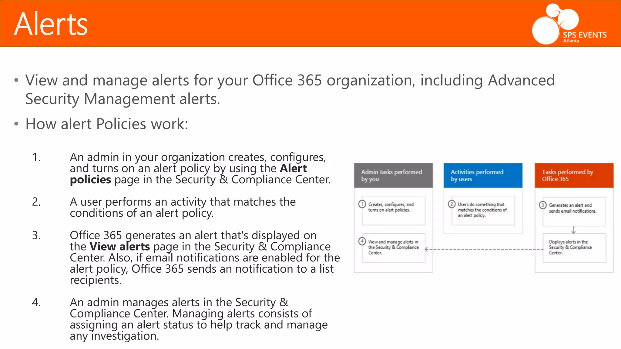 Alerts
• View and manage alerts for your Office 365 organization, including Advanced
Security Management alerts.
• How alert Policies work:
1. An admin in your organization creates, configures,
and turns on an alert policy by using the Alert
policies page in the Security & Compliance Center.
2. A user performs an activity that matches the
conditions of an alert policy.
3. Office 365 generates an alert that's displayed on
the View alerts page in the Security & Compliance
Center. Also, if email notifications are enabled for the
alert policy, Office 365 sends an notification to a list
recipients.
4. An admin manages alerts in the Security &
Compliance Center. Managing alerts consists of
assigning an alert status to help track and manage
any investigation.
 