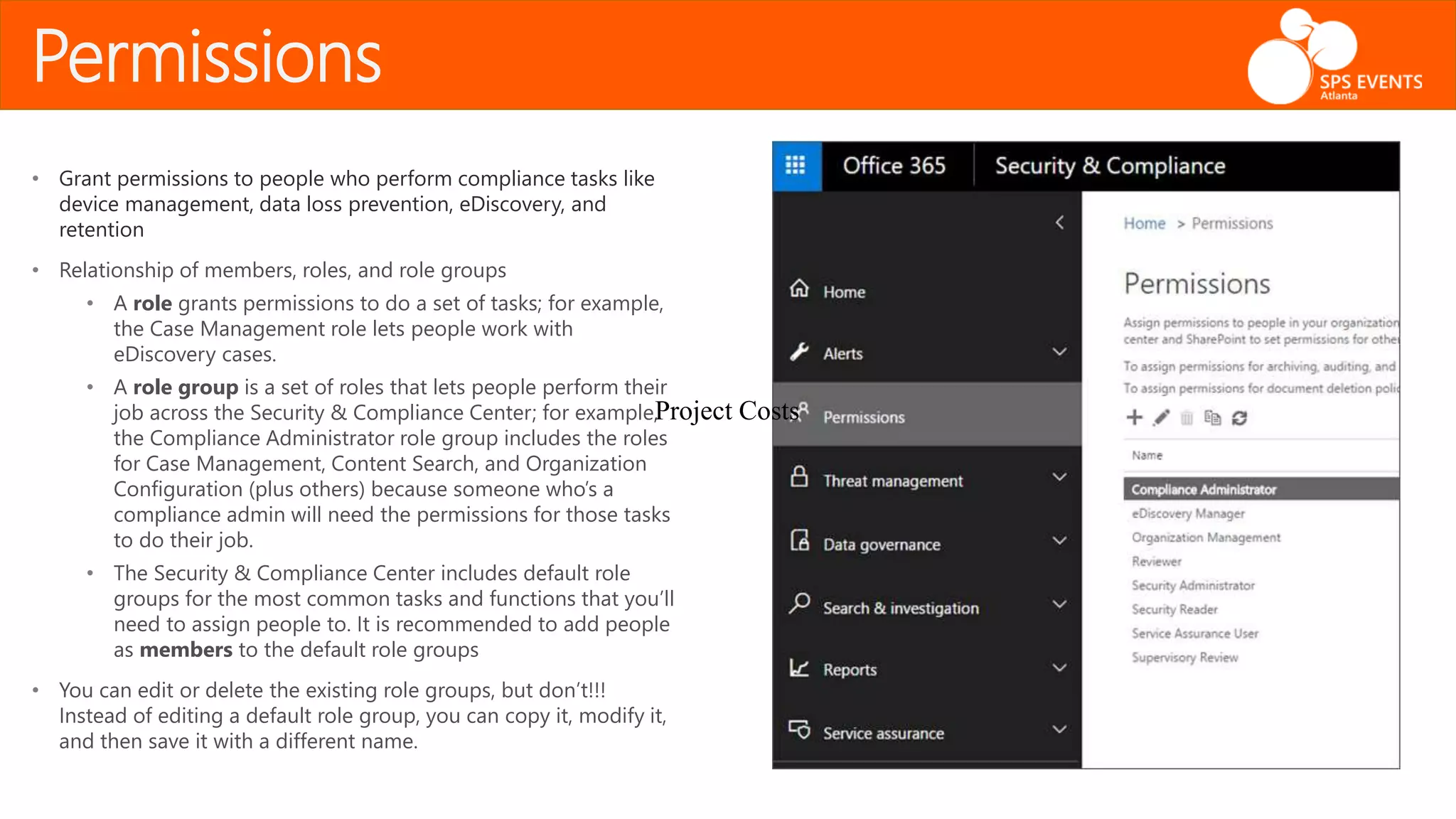 Permissions
• Grant permissions to people who perform compliance tasks like
device management, data loss prevention, eDiscovery, and
retention
• Relationship of members, roles, and role groups
• A role grants permissions to do a set of tasks; for example,
the Case Management role lets people work with
eDiscovery cases.
• A role group is a set of roles that lets people perform their
job across the Security & Compliance Center; for example,
the Compliance Administrator role group includes the roles
for Case Management, Content Search, and Organization
Configuration (plus others) because someone who’s a
compliance admin will need the permissions for those tasks
to do their job.
• The Security & Compliance Center includes default role
groups for the most common tasks and functions that you’ll
need to assign people to. It is recommended to add people
as members to the default role groups
• You can edit or delete the existing role groups, but don’t!!!
Instead of editing a default role group, you can copy it, modify it,
and then save it with a different name.
Project Costs
 