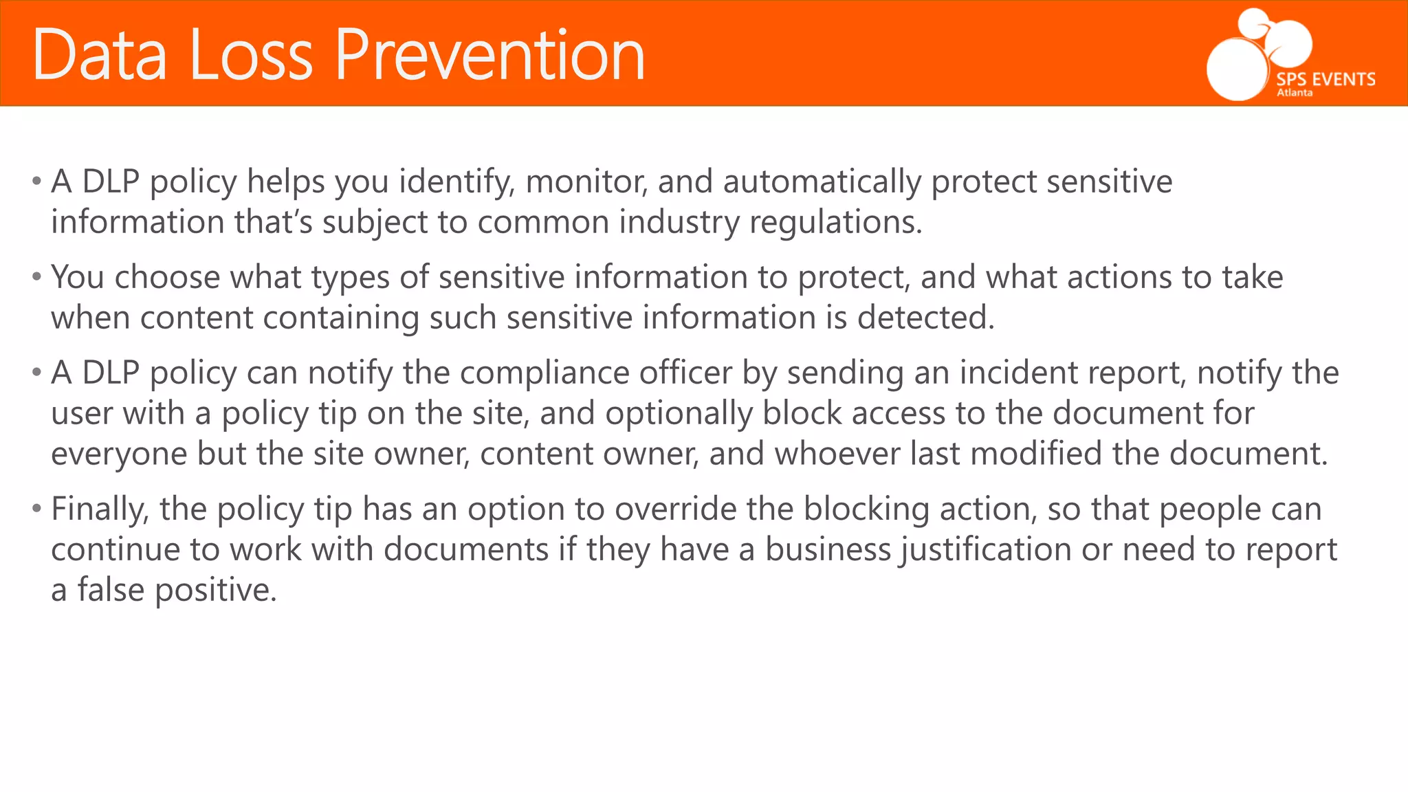 Data Loss Prevention
• A DLP policy helps you identify, monitor, and automatically protect sensitive
information that’s subject to common industry regulations.
• You choose what types of sensitive information to protect, and what actions to take
when content containing such sensitive information is detected.
• A DLP policy can notify the compliance officer by sending an incident report, notify the
user with a policy tip on the site, and optionally block access to the document for
everyone but the site owner, content owner, and whoever last modified the document.
• Finally, the policy tip has an option to override the blocking action, so that people can
continue to work with documents if they have a business justification or need to report
a false positive.
 