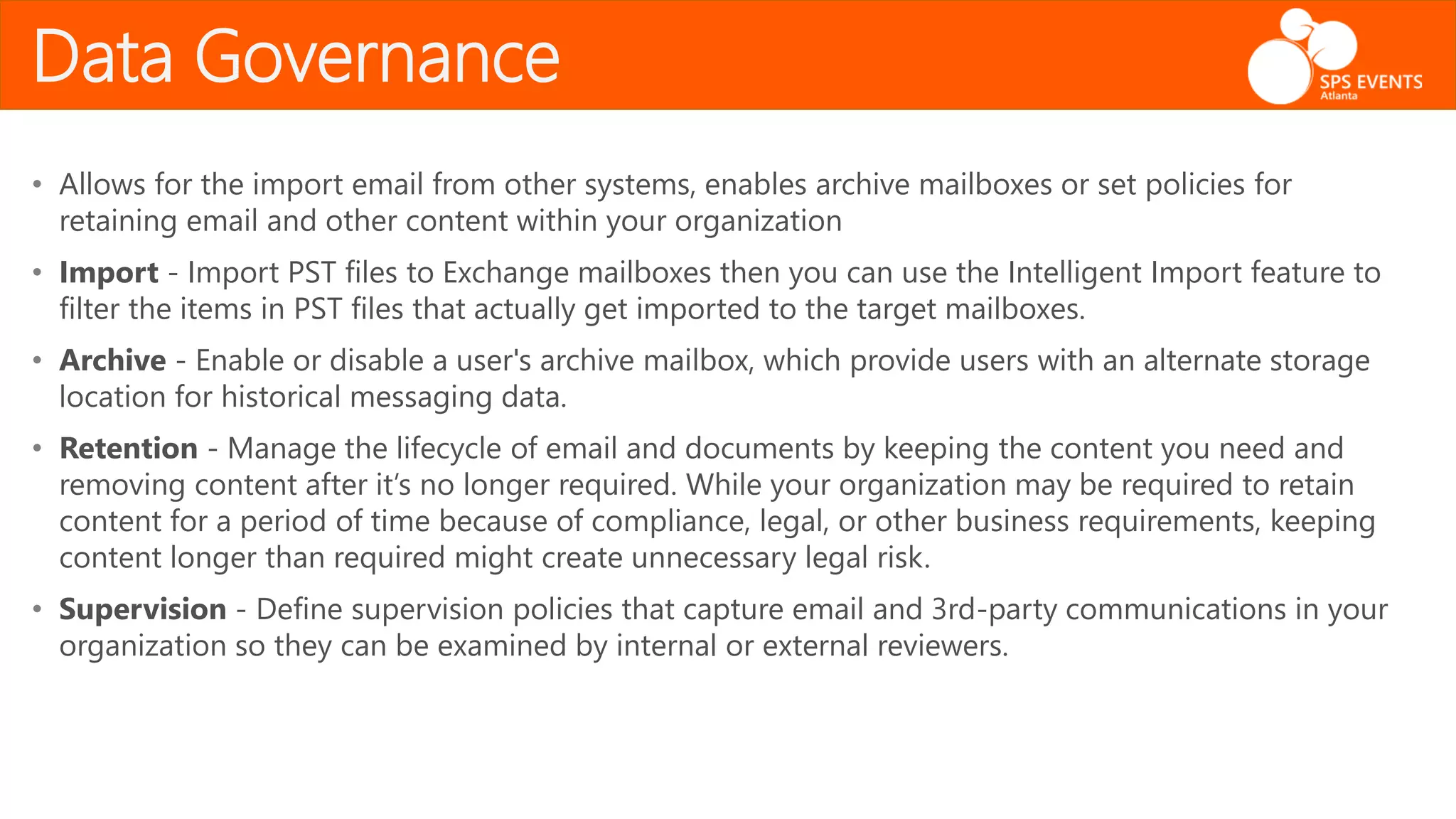 Data Governance
• Allows for the import email from other systems, enables archive mailboxes or set policies for
retaining email and other content within your organization
• Import - Import PST files to Exchange mailboxes then you can use the Intelligent Import feature to
filter the items in PST files that actually get imported to the target mailboxes.
• Archive - Enable or disable a user's archive mailbox, which provide users with an alternate storage
location for historical messaging data.
• Retention - Manage the lifecycle of email and documents by keeping the content you need and
removing content after it’s no longer required. While your organization may be required to retain
content for a period of time because of compliance, legal, or other business requirements, keeping
content longer than required might create unnecessary legal risk.
• Supervision - Define supervision policies that capture email and 3rd-party communications in your
organization so they can be examined by internal or external reviewers.
 