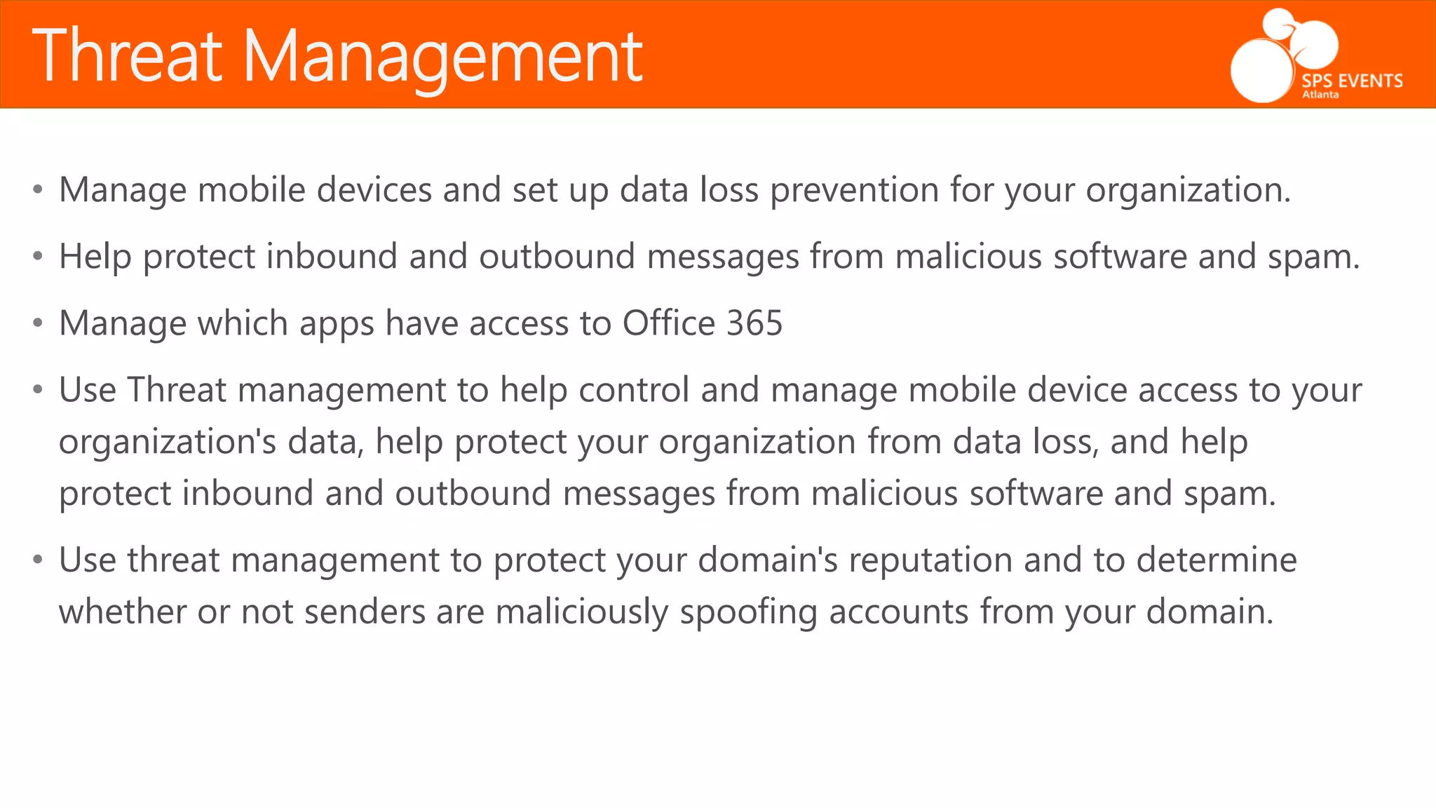 Threat Management
• Manage mobile devices and set up data loss prevention for your organization.
• Help protect inbound and outbound messages from malicious software and spam.
• Manage which apps have access to Office 365
• Use Threat management to help control and manage mobile device access to your
organization's data, help protect your organization from data loss, and help
protect inbound and outbound messages from malicious software and spam.
• Use threat management to protect your domain's reputation and to determine
whether or not senders are maliciously spoofing accounts from your domain.
 