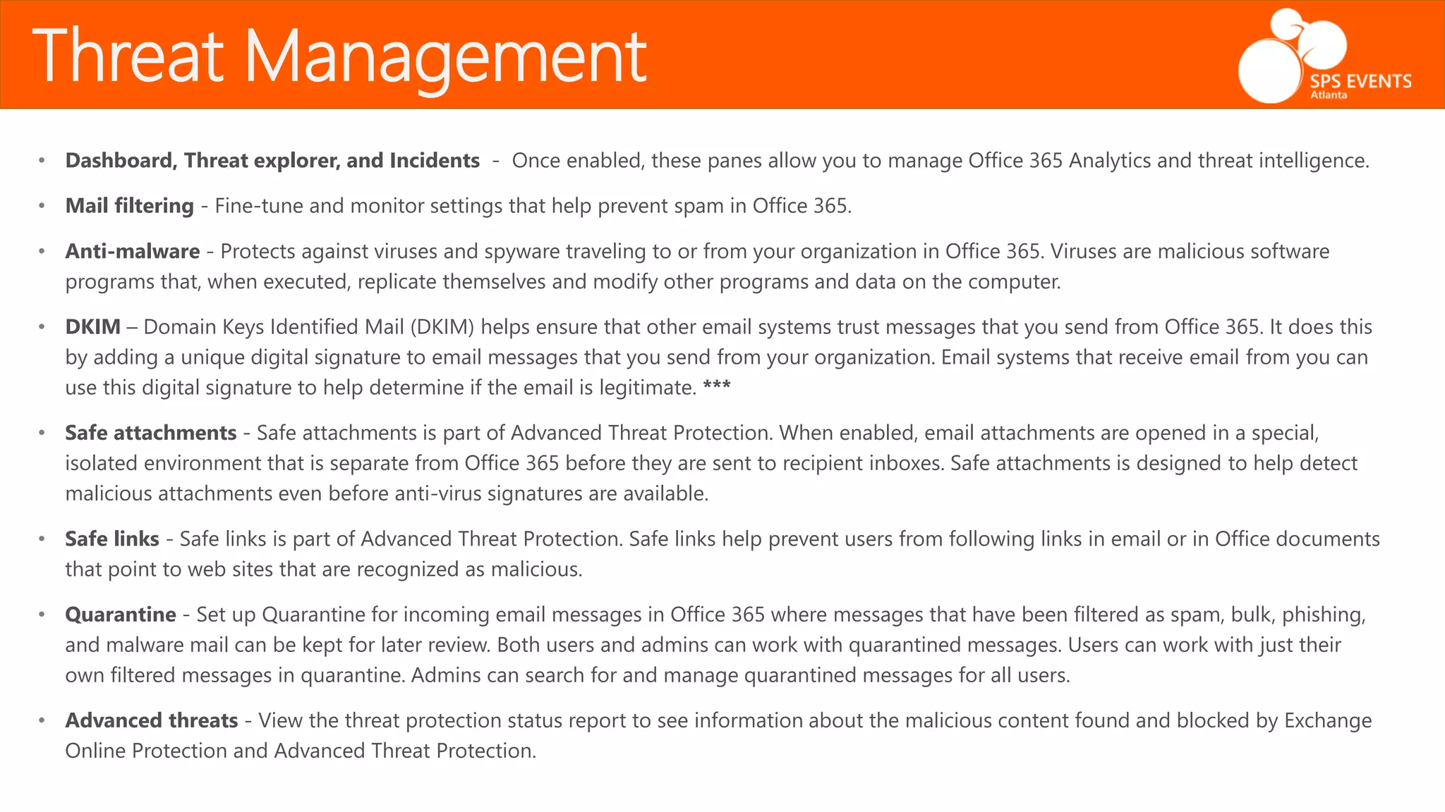 • Dashboard, Threat explorer, and Incidents - Once enabled, these panes allow you to manage Office 365 Analytics and threat intelligence.
• Mail filtering - Fine-tune and monitor settings that help prevent spam in Office 365.
• Anti-malware - Protects against viruses and spyware traveling to or from your organization in Office 365. Viruses are malicious software
programs that, when executed, replicate themselves and modify other programs and data on the computer.
• DKIM – Domain Keys Identified Mail (DKIM) helps ensure that other email systems trust messages that you send from Office 365. It does this
by adding a unique digital signature to email messages that you send from your organization. Email systems that receive email from you can
use this digital signature to help determine if the email is legitimate. ***
• Safe attachments - Safe attachments is part of Advanced Threat Protection. When enabled, email attachments are opened in a special,
isolated environment that is separate from Office 365 before they are sent to recipient inboxes. Safe attachments is designed to help detect
malicious attachments even before anti-virus signatures are available.
• Safe links - Safe links is part of Advanced Threat Protection. Safe links help prevent users from following links in email or in Office documents
that point to web sites that are recognized as malicious.
• Quarantine - Set up Quarantine for incoming email messages in Office 365 where messages that have been filtered as spam, bulk, phishing,
and malware mail can be kept for later review. Both users and admins can work with quarantined messages. Users can work with just their
own filtered messages in quarantine. Admins can search for and manage quarantined messages for all users.
• Advanced threats - View the threat protection status report to see information about the malicious content found and blocked by Exchange
Online Protection and Advanced Threat Protection.
Threat Management
 