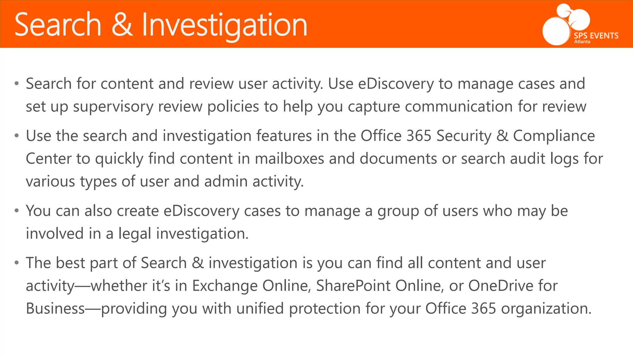Search & Investigation
• Search for content and review user activity. Use eDiscovery to manage cases and
set up supervisory review policies to help you capture communication for review
• Use the search and investigation features in the Office 365 Security & Compliance
Center to quickly find content in mailboxes and documents or search audit logs for
various types of user and admin activity.
• You can also create eDiscovery cases to manage a group of users who may be
involved in a legal investigation.
• The best part of Search & investigation is you can find all content and user
activity—whether it’s in Exchange Online, SharePoint Online, or OneDrive for
Business—providing you with unified protection for your Office 365 organization.
 