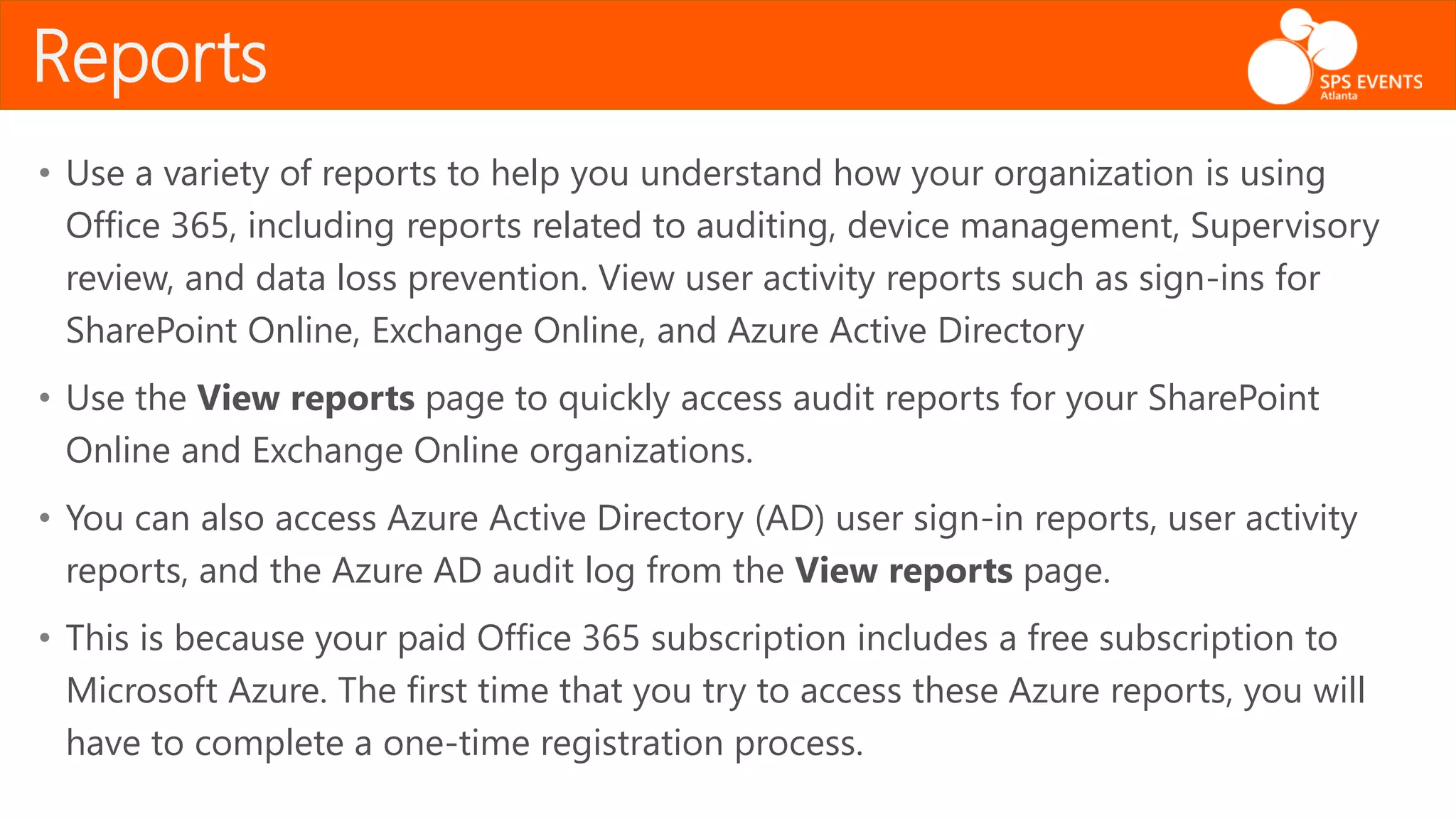 • Use a variety of reports to help you understand how your organization is using
Office 365, including reports related to auditing, device management, Supervisory
review, and data loss prevention. View user activity reports such as sign-ins for
SharePoint Online, Exchange Online, and Azure Active Directory
• Use the View reports page to quickly access audit reports for your SharePoint
Online and Exchange Online organizations.
• You can also access Azure Active Directory (AD) user sign-in reports, user activity
reports, and the Azure AD audit log from the View reports page.
• This is because your paid Office 365 subscription includes a free subscription to
Microsoft Azure. The first time that you try to access these Azure reports, you will
have to complete a one-time registration process.
Reports
 