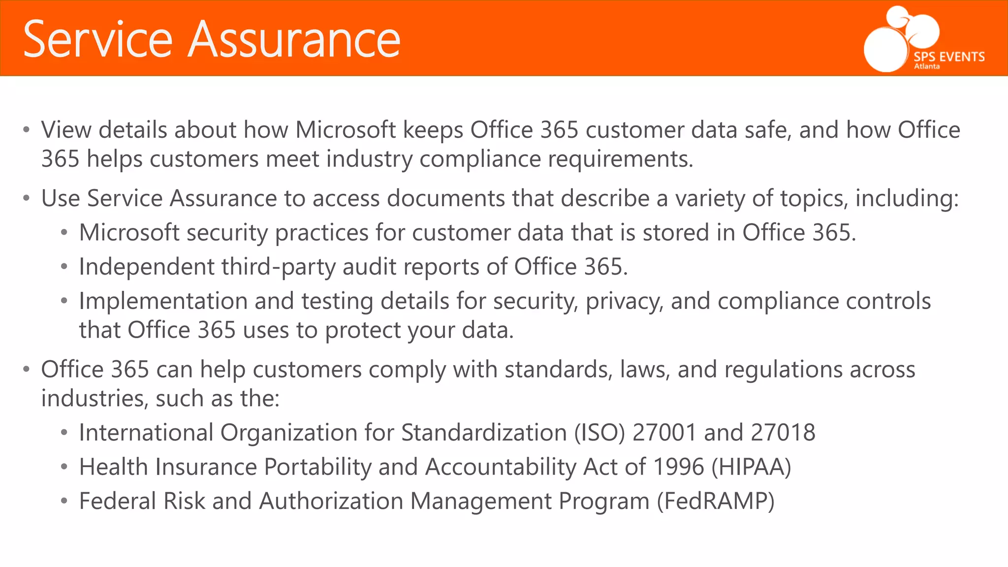 Service Assurance
• View details about how Microsoft keeps Office 365 customer data safe, and how Office
365 helps customers meet industry compliance requirements.
• Use Service Assurance to access documents that describe a variety of topics, including:
• Microsoft security practices for customer data that is stored in Office 365.
• Independent third-party audit reports of Office 365.
• Implementation and testing details for security, privacy, and compliance controls
that Office 365 uses to protect your data.
• Office 365 can help customers comply with standards, laws, and regulations across
industries, such as the:
• International Organization for Standardization (ISO) 27001 and 27018
• Health Insurance Portability and Accountability Act of 1996 (HIPAA)
• Federal Risk and Authorization Management Program (FedRAMP)
 