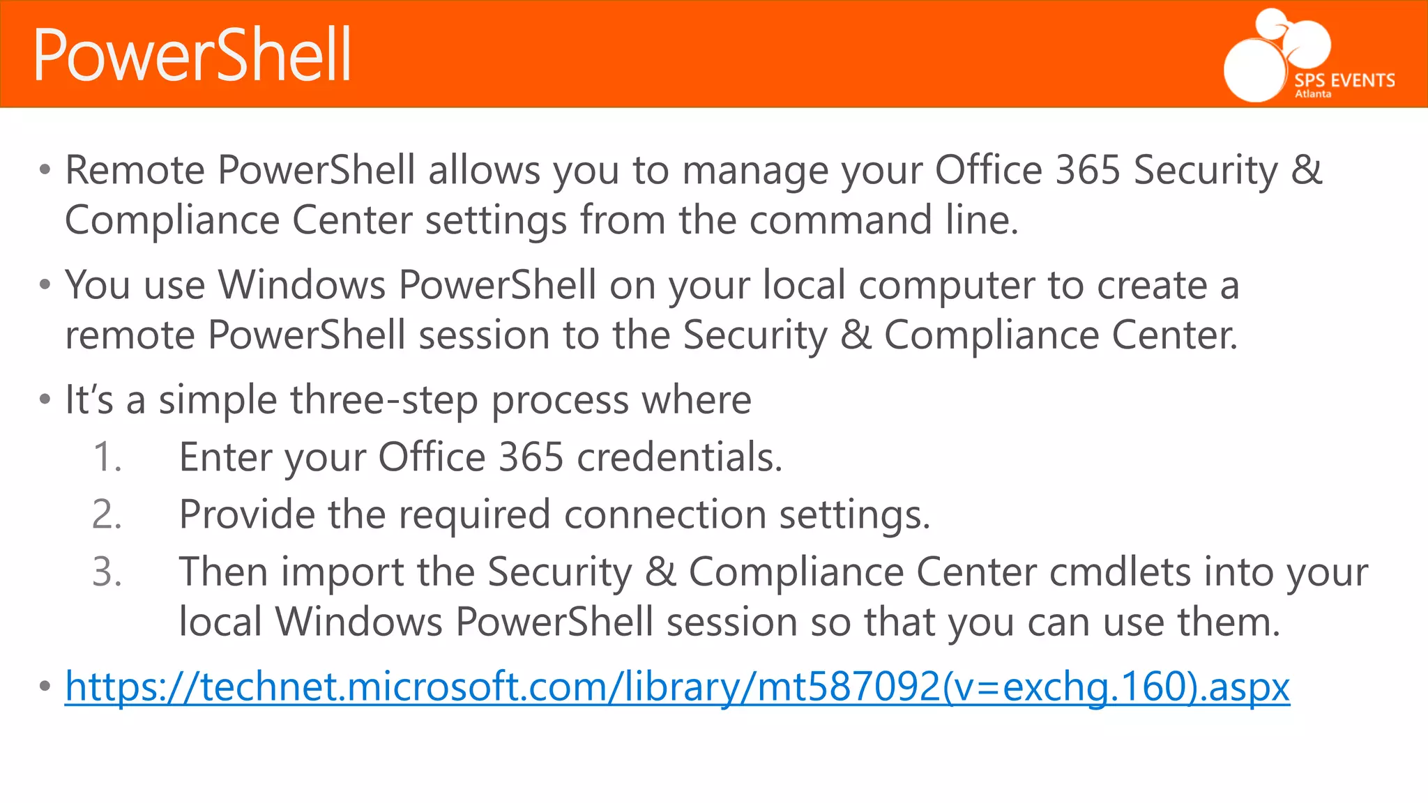 • Remote PowerShell allows you to manage your Office 365 Security &
Compliance Center settings from the command line.
• You use Windows PowerShell on your local computer to create a
remote PowerShell session to the Security & Compliance Center.
• It’s a simple three-step process where
1. Enter your Office 365 credentials.
2. Provide the required connection settings.
3. Then import the Security & Compliance Center cmdlets into your
local Windows PowerShell session so that you can use them.
• https://technet.microsoft.com/library/mt587092(v=exchg.160).aspx
PowerShell
 