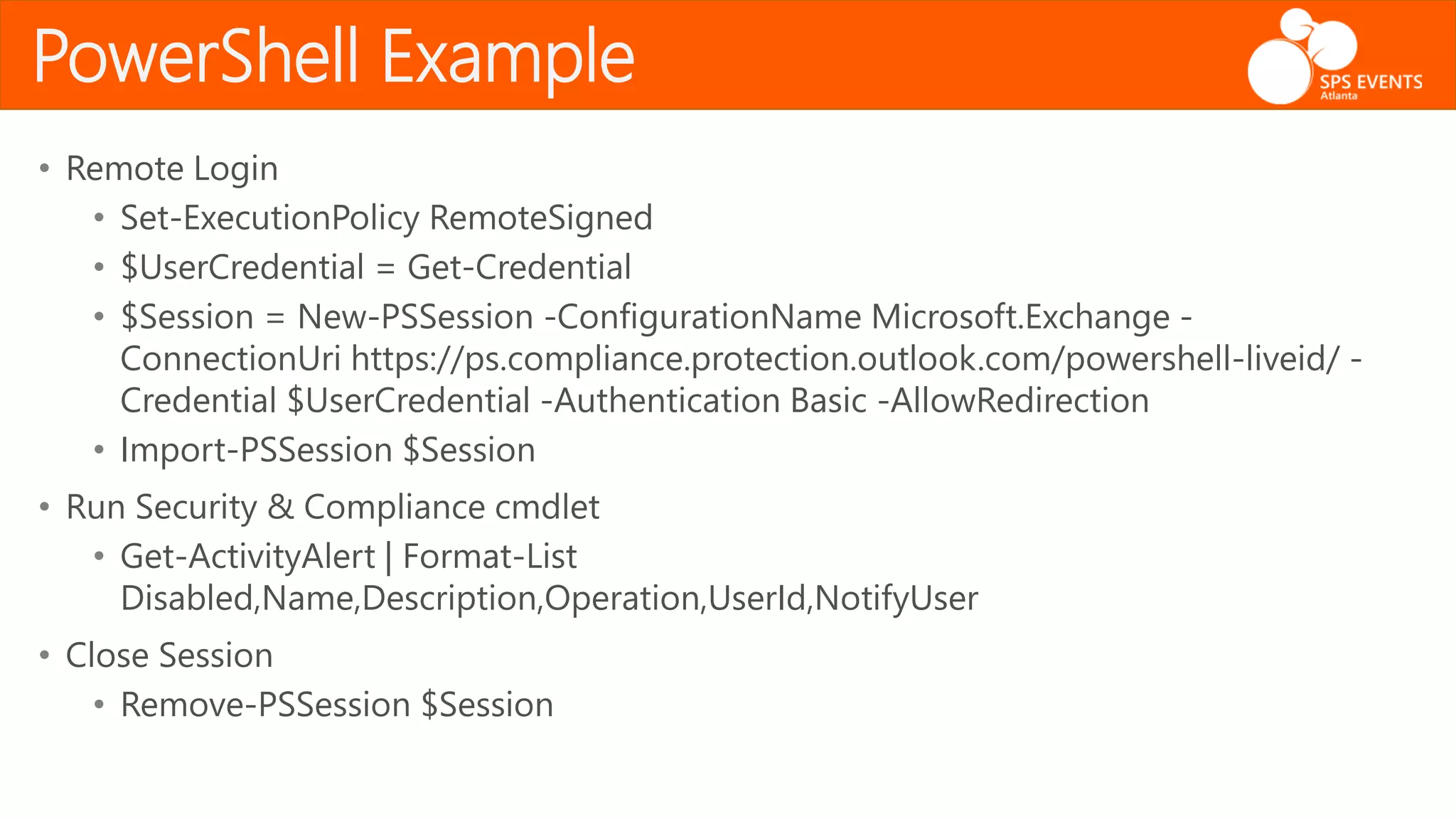 • Remote Login
• Set-ExecutionPolicy RemoteSigned
• $UserCredential = Get-Credential
• $Session = New-PSSession -ConfigurationName Microsoft.Exchange -
ConnectionUri https://ps.compliance.protection.outlook.com/powershell-liveid/ -
Credential $UserCredential -Authentication Basic -AllowRedirection
• Import-PSSession $Session
• Run Security & Compliance cmdlet
• Get-ActivityAlert | Format-List
Disabled,Name,Description,Operation,UserId,NotifyUser
• Close Session
• Remove-PSSession $Session
PowerShell Example
 