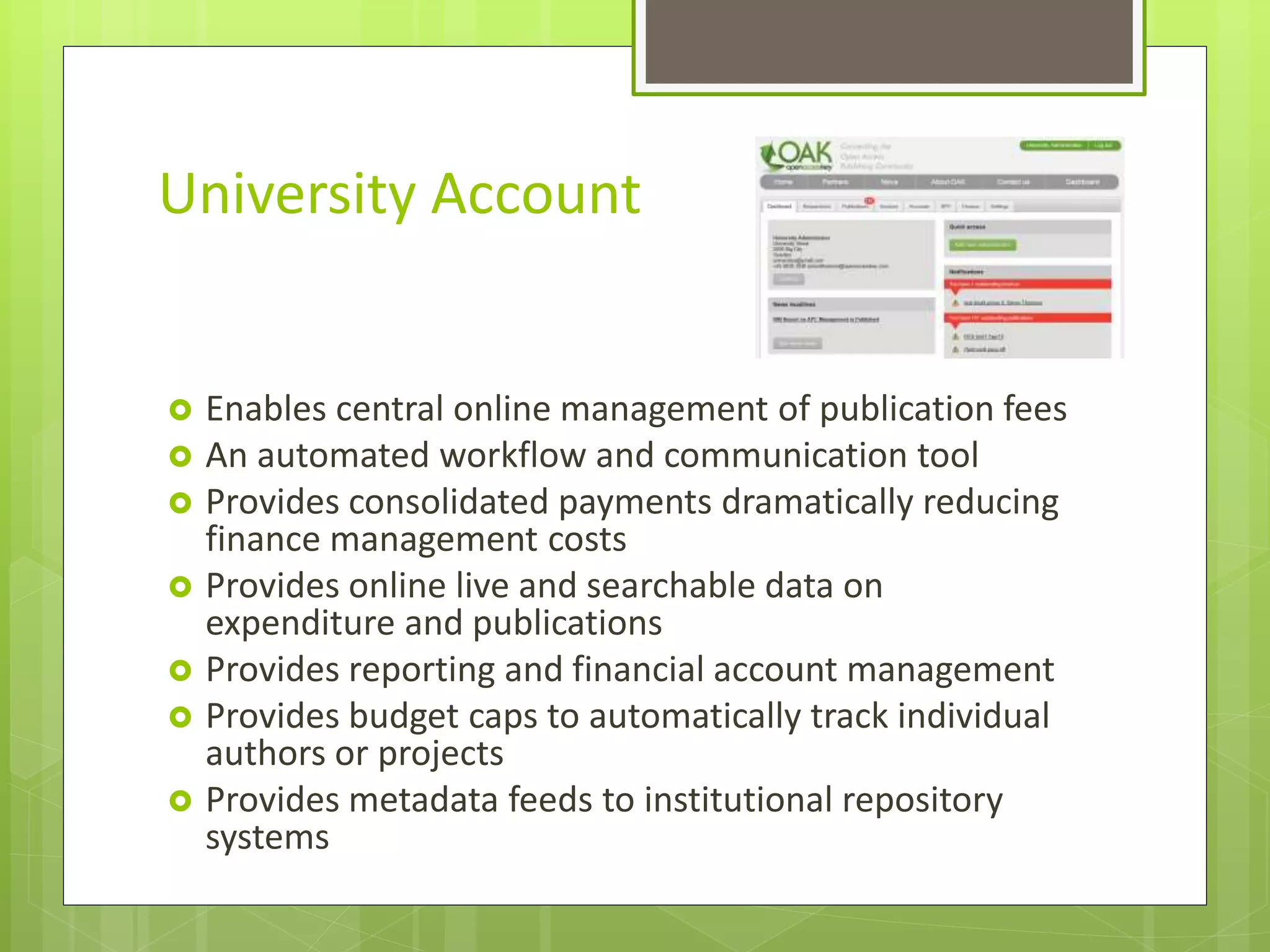 University Account
 Enables central online management of publication fees
 An automated workflow and communication tool
 Provides consolidated payments dramatically reducing
finance management costs
 Provides online live and searchable data on
expenditure and publications
 Provides reporting and financial account management
 Provides budget caps to automatically track individual
authors or projects
 Provides metadata feeds to institutional repository
systems
 