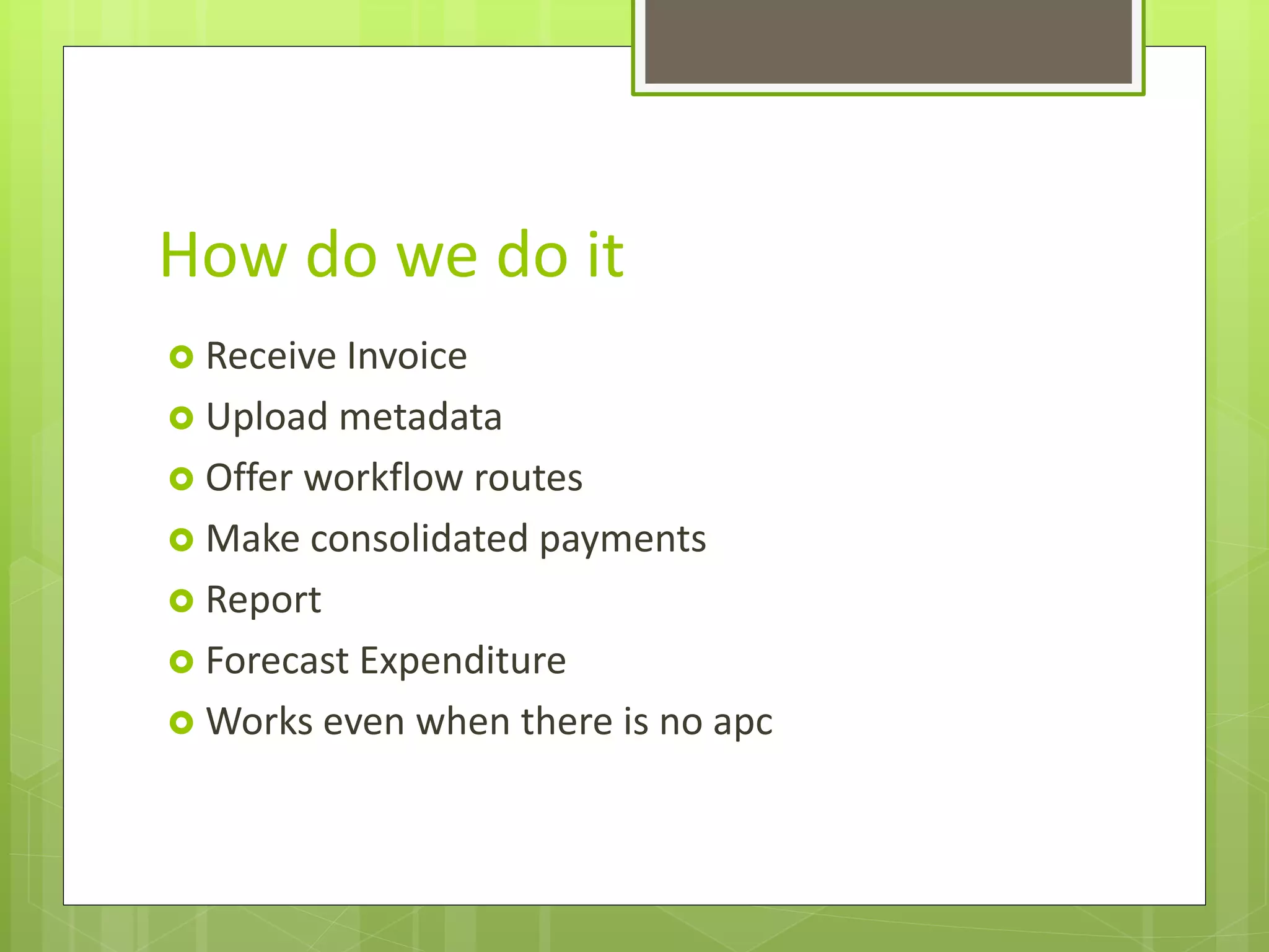 How do we do it
 Receive Invoice
 Upload metadata
 Offer workflow routes
 Make consolidated payments
 Report
 Forecast Expenditure
 Works even when there is no apc
 