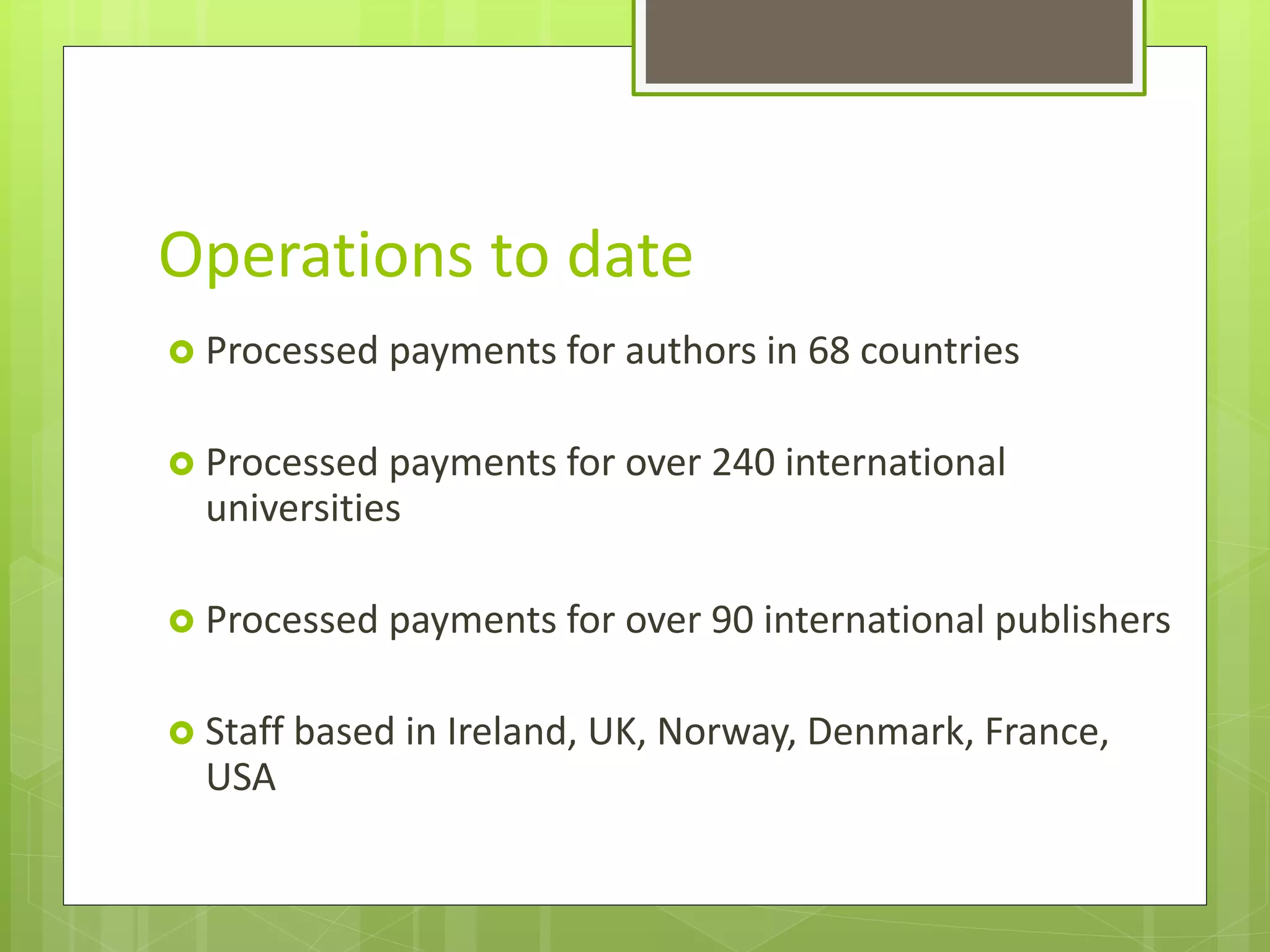 Operations to date
 Processed payments for authors in 68 countries
 Processed payments for over 240 international
universities
 Processed payments for over 90 international publishers
 Staff based in Ireland, UK, Norway, Denmark, France,
USA
 