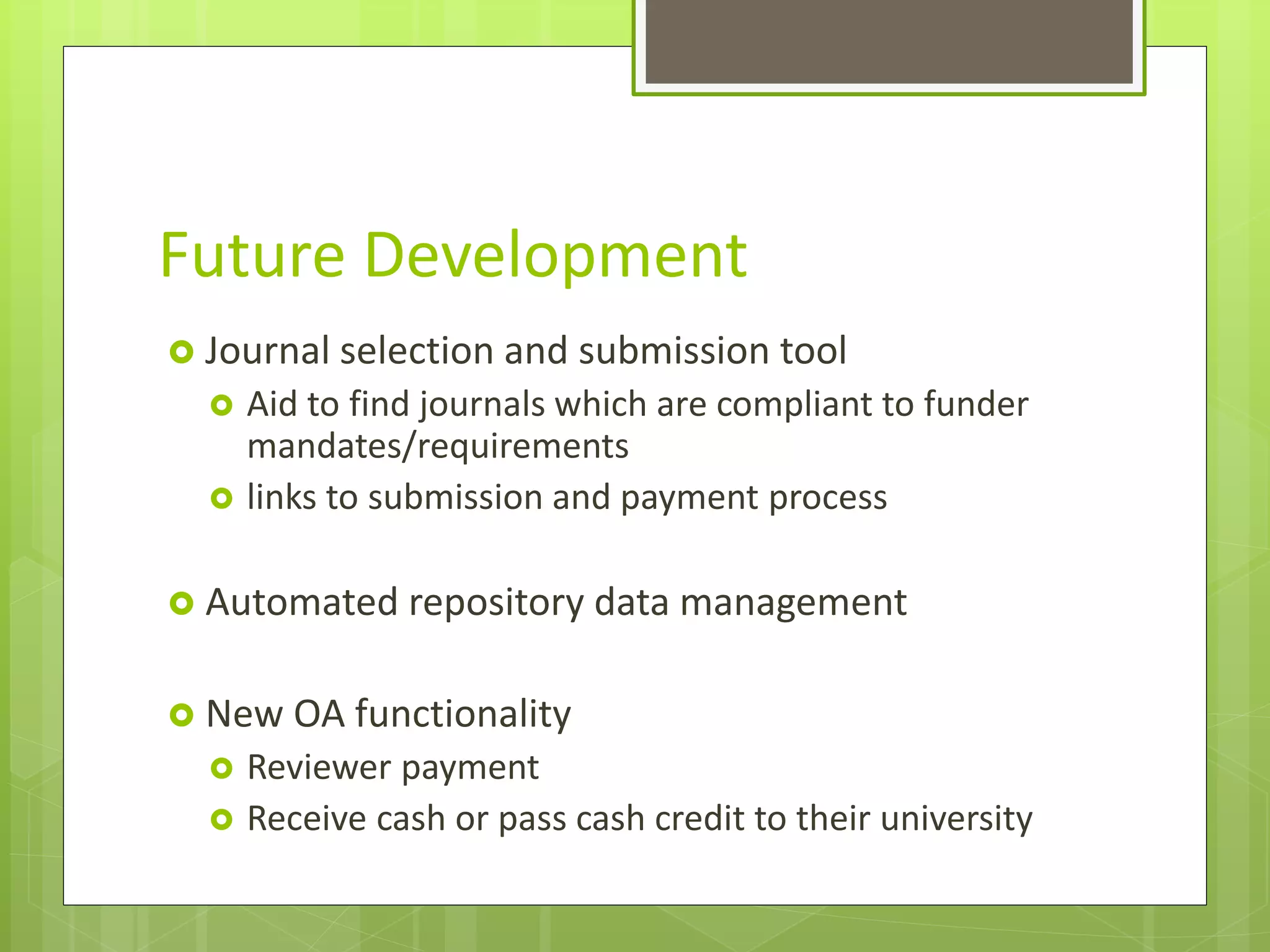 Future Development
 Journal selection and submission tool
 Aid to find journals which are compliant to funder
mandates/requirements
 links to submission and payment process
 Automated repository data management
 New OA functionality
 Reviewer payment
 Receive cash or pass cash credit to their university
 