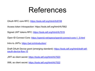 References
OAuth RFC core RFC: https://tools.ietf.org/html/rfc6749
Access token introspection: https://tools.ietf.org/html/rfc7662
Signed JWT tokens RFC: https://tools.ietf.org/html/rfc7515
Open ID Connect Core: https://openid.net/specs/openid-connect-core-1_0.html
Intro to JWTs: https://jwt.io/introduction/
Draft OAuth Device grant (emerging standard): https://tools.ietf.org/html/draft-ietf-
oauth-device-flow-15
JWT as client secret: https://tools.ietf.org/html/rfc7523
XML as client secret: https://tools.ietf.org/html/rfc7522
 