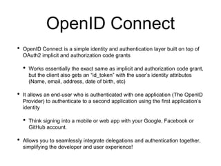 OpenID Connect
• OpenID Connect is a simple identity and authentication layer built on top of
OAuth2 implicit and authorization code grants
• Works essentially the exact same as implicit and authorization code grant,
but the client also gets an “id_token” with the user’s identity attributes
(Name, email, address, date of birth, etc)
• It allows an end-user who is authenticated with one application (The OpenID
Provider) to authenticate to a second application using the first application’s
identity
• Think signing into a mobile or web app with your Google, Facebook or
GitHub account.
• Allows you to seamlessly integrate delegations and authentication together,
simplifying the developer and user experience!
 