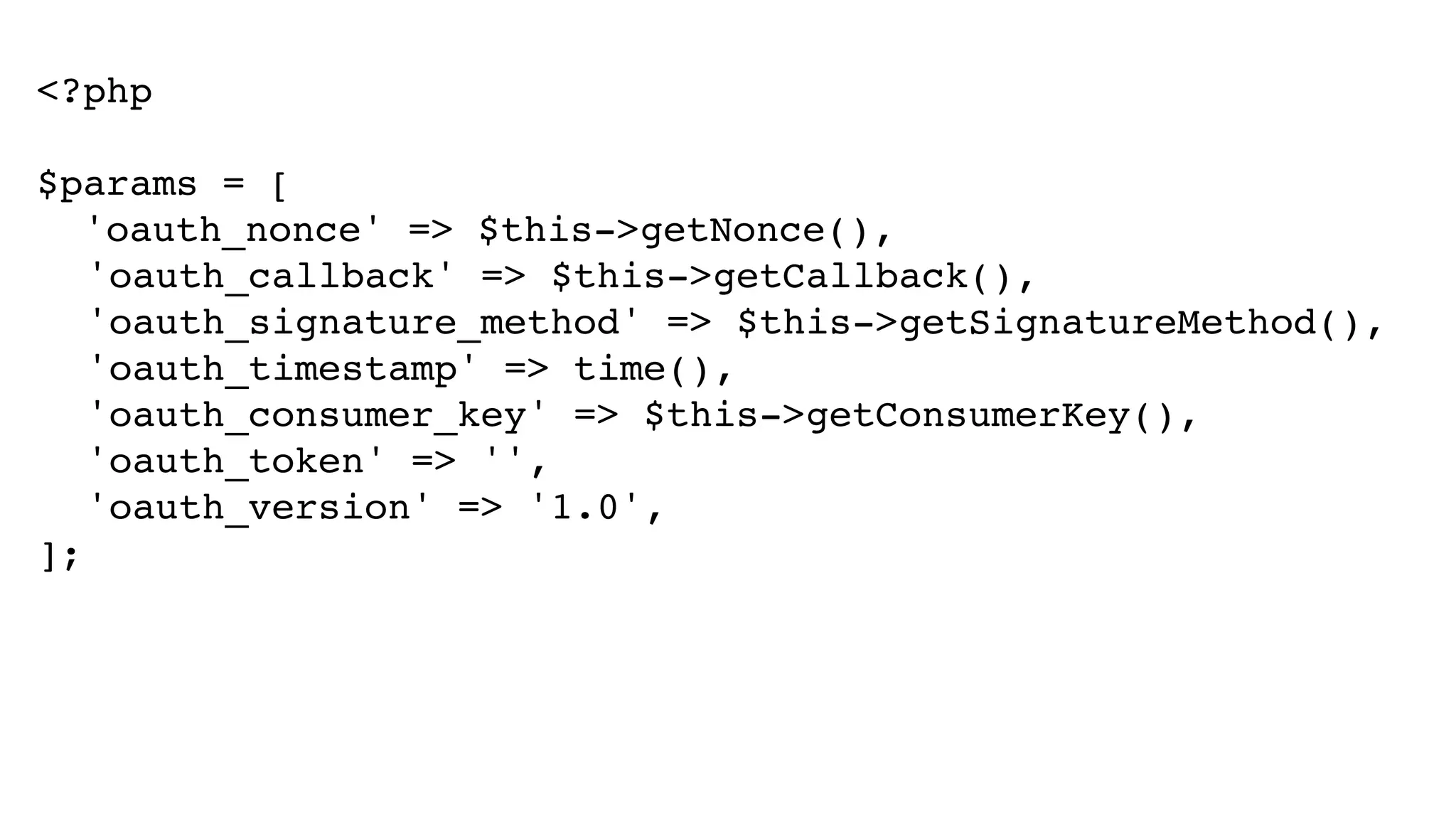 <?php! ! $params = [! 'oauth_nonce' => $this->getNonce(),! ! 'oauth_callback' => $this->getCallback(),! ! 'oauth_signature_method' => $this->getSignatureMethod(),! ! 'oauth_timestamp' => time(),! ! 'oauth_consumer_key' => $this->getConsumerKey(),! ! 'oauth_token' => '',! ! 'oauth_version' => '1.0',! ]; 