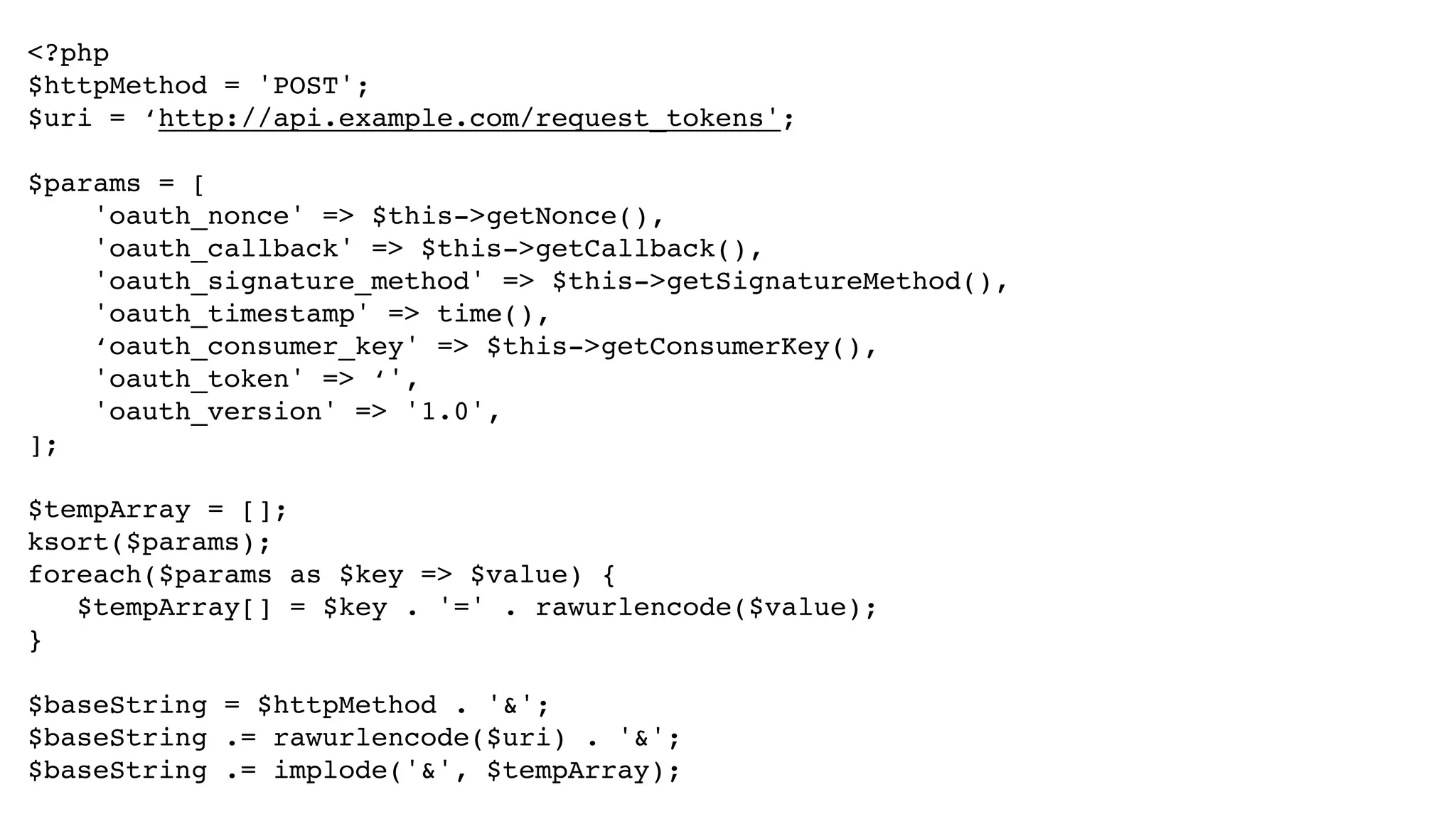 <?php! $httpMethod = 'POST';! $uri = ‘http://api.example.com/request_tokens';! ! $params = [! 'oauth_nonce' => $this->getNonce(),! 'oauth_callback' => $this->getCallback(),! 'oauth_signature_method' => $this->getSignatureMethod(),! 'oauth_timestamp' => time(),! ‘oauth_consumer_key' => $this->getConsumerKey(),! 'oauth_token' => ‘',! 'oauth_version' => '1.0',! ];! ! $tempArray = [];! ksort($params);! foreach($params as $key => $value) {! ! $tempArray[] = $key . '=' . rawurlencode($value);! }! ! $baseString = $httpMethod . '&';! $baseString .= rawurlencode($uri) . '&';! $baseString .= implode('&', $tempArray); 