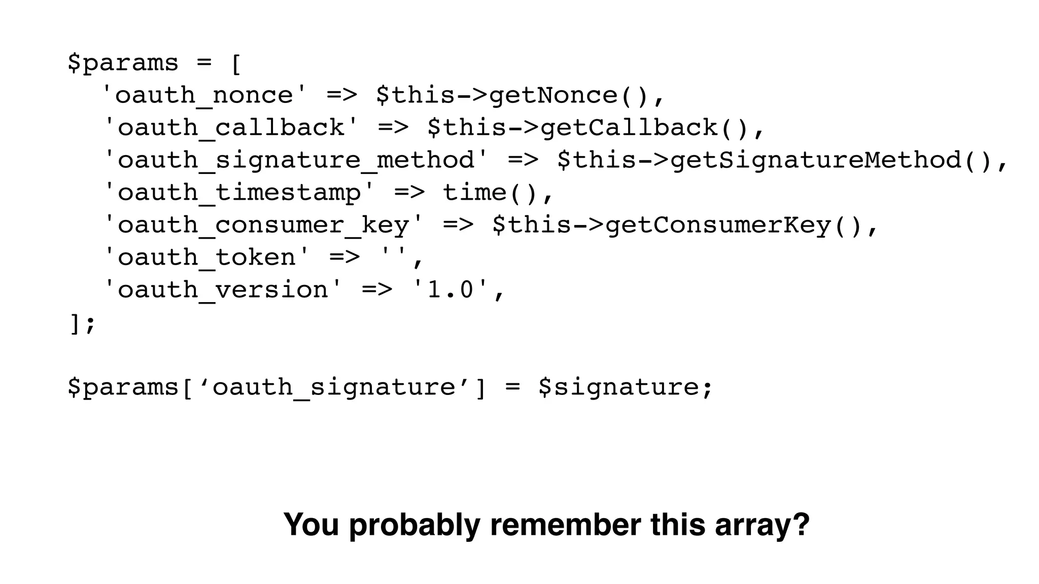 $params = [! 'oauth_nonce' => $this->getNonce(),! ! 'oauth_callback' => $this->getCallback(),! ! 'oauth_signature_method' => $this->getSignatureMethod(),! ! 'oauth_timestamp' => time(),! ! 'oauth_consumer_key' => $this->getConsumerKey(),! ! 'oauth_token' => '',! ! 'oauth_version' => '1.0',! ];! ! $params[‘oauth_signature’] = $signature; You probably remember this array? 