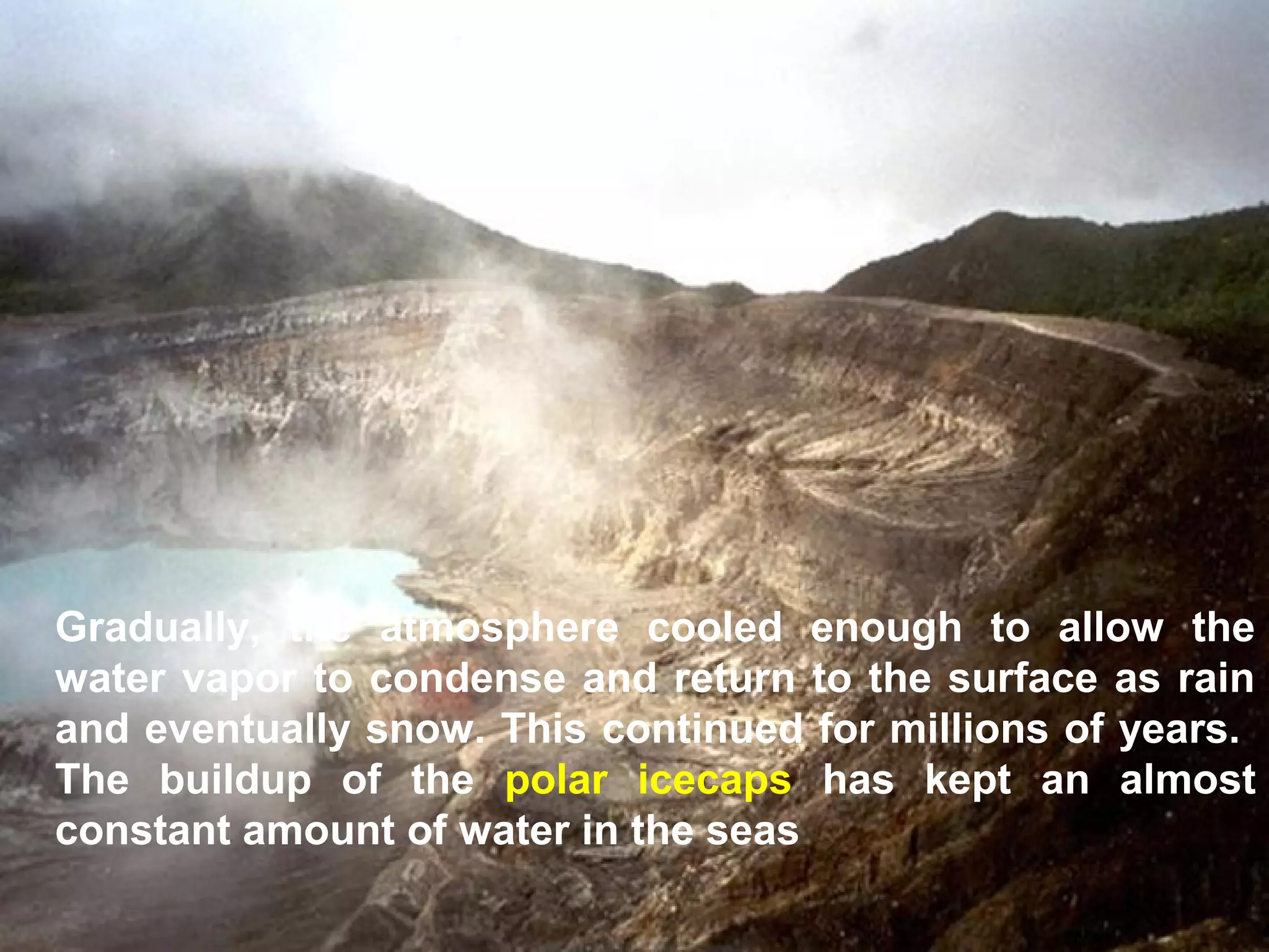 Gradually, the atmosphere cooled enough to allow the
water vapor to condense and return to the surface as rain
and eventually snow. This continued for millions of years.
The buildup of the polar icecaps has kept an almost
constant amount of water in the seas

 